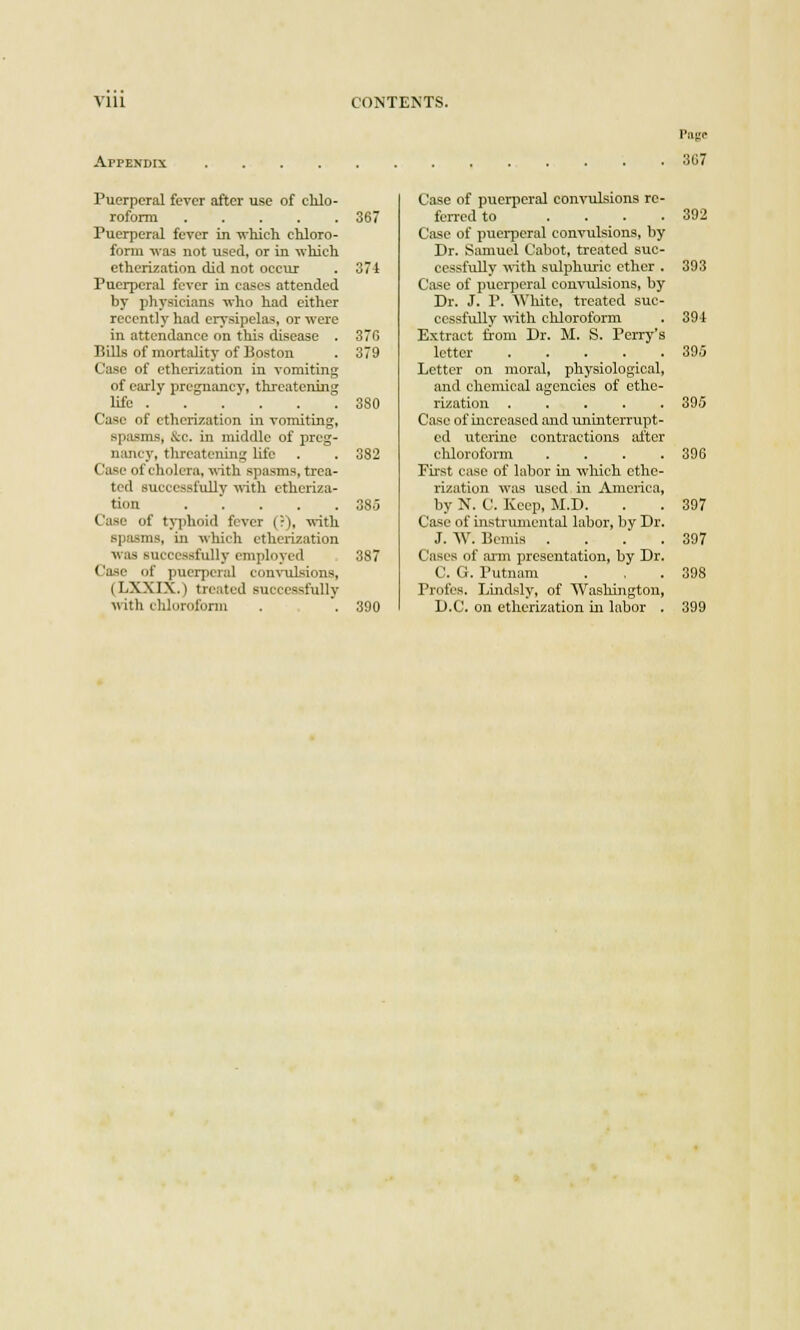 APPENDIX Page 307 Puerperal fever after use of chlo- roform 367 Puerperal fever in which chloro- form waa not used, or in which etherization did not occur . 371 Puerperal fever in cases attended by physicians who had either recently had erysipelas, or were in attendance on this disease . 37G Bills of mortality of Boston . 379 Case of etherization in vomiting of early pregnancy, threatening life 380 Case of etherization in vomiting, spasms, &c. in middle of preg- nancy, threatening life . . 382 Case of cholera, with spasms, trea- ted successfully with etheriza- tion 385 Case of typhoid fever (:), with spasms, in which etherization was successfully employed 387 Case of puerperal convulsions, (LXXIX.) treated successfully with chloroform . . 390 Case of puerperal convulsions re- ferred to . . . .392 Case of puerperal convulsions, by Dr. Samuel Cabot, treated suc- cessfully with sulphuric ether . 393 Case of puerperal convulsions, by Dr. J. P. White, treated suc- cessfully with chloroform . 394 Extract from Dr. M. S. Perry's letter 395 Letter on moral, physiological, and chemical agencies of ethe- rization ..... 395 Case of increased and uninterrupt- ed uterine contractions after chloroform . . . .396 First case of labor in which ethe- rization was used in America, by N. C. Keep, M.D. . . 397 Case of instrumental labor, by Dr. J. W. Bemis . . . .397 Cases of arm presentation, by Dr. C. G. Putnam . , .398 Profes. Lindsly, of Washington, D.C. on etherization in labor . 399