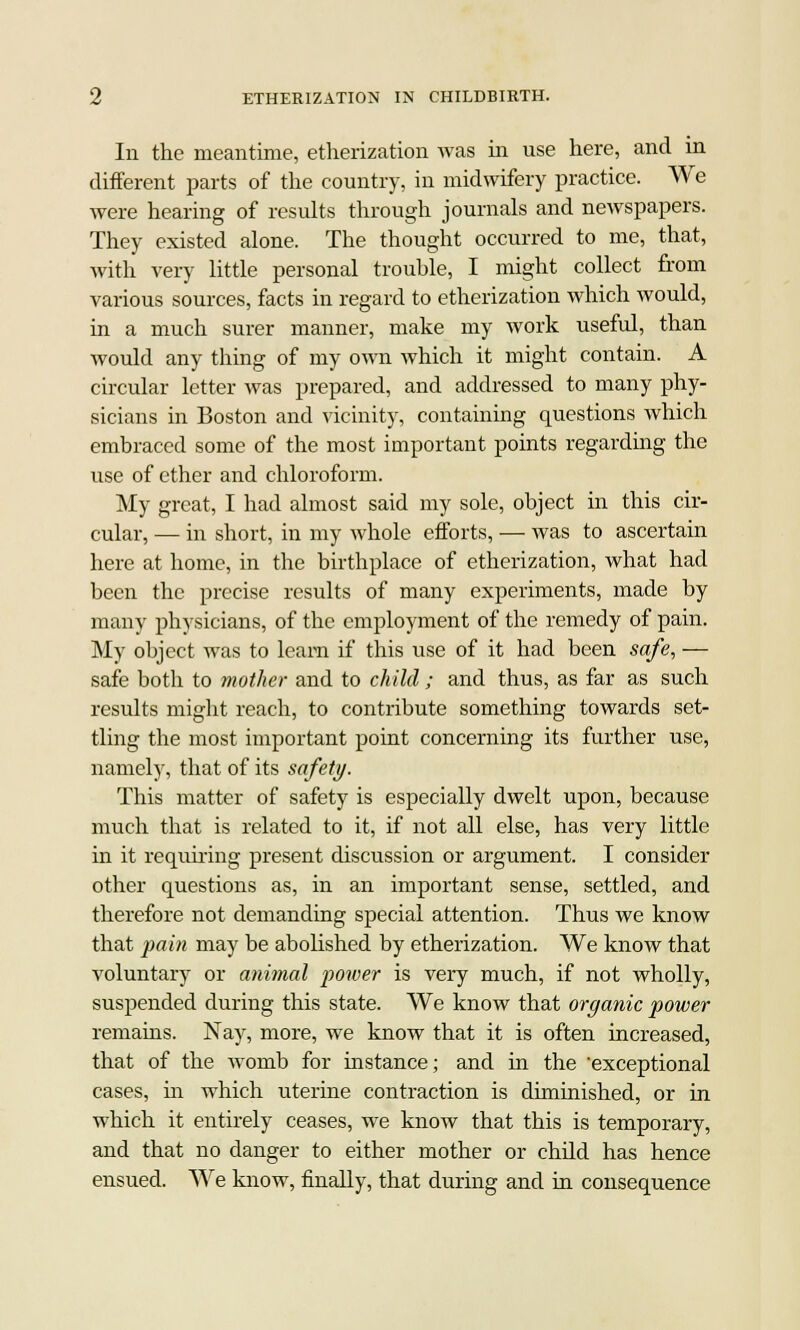 In the meantime, etherization was in use here, and in different parts of the country, in midwifery practice. We were hearing of results through journals and newspapers. They existed alone. The thought occurred to me, that, with very little personal trouble, I might collect from various sources, facts in regard to etherization which would, in a much surer manner, make my work usefid, than would any thing of my own which it might contain. A circular letter was prepared, and addressed to many phy- sicians in Boston and vicinity, containing questions which embraced some of the most important points regarding the use of ether and chloroform. My great, I had almost said my sole, object in this cir- cular, — in short, in my whole efforts, — was to ascertain here at home, in the birthplace of etherization, what had been the precise results of many experiments, made by many physicians, of the employment of the remedy of pain. My object was to learn if this use of it had been safe, -— safe both to mother and to child; and thus, as far as such results might reach, to contribute something towards set- tling the most important point concerning its further use, namely, that of its safety. This matter of safety is especially dwelt upon, because much that is related to it, if not all else, has very little in it requiring present discussion or argument. I consider other questions as, in an important sense, settled, and therefore not demanding special attention. Thus we know that pain may be abolished by etherization. We know that voluntary or animal power is very much, if not wholly, suspended during this state. We know that organic power remains. Nay, more, we know that it is often increased, that of the womb for instance; and in the exceptional cases, hi which uterine contraction is diminished, or in which it entirely ceases, we know that this is temporary, and that no danger to either mother or child has hence ensued. We know, finally, that during and in consequence