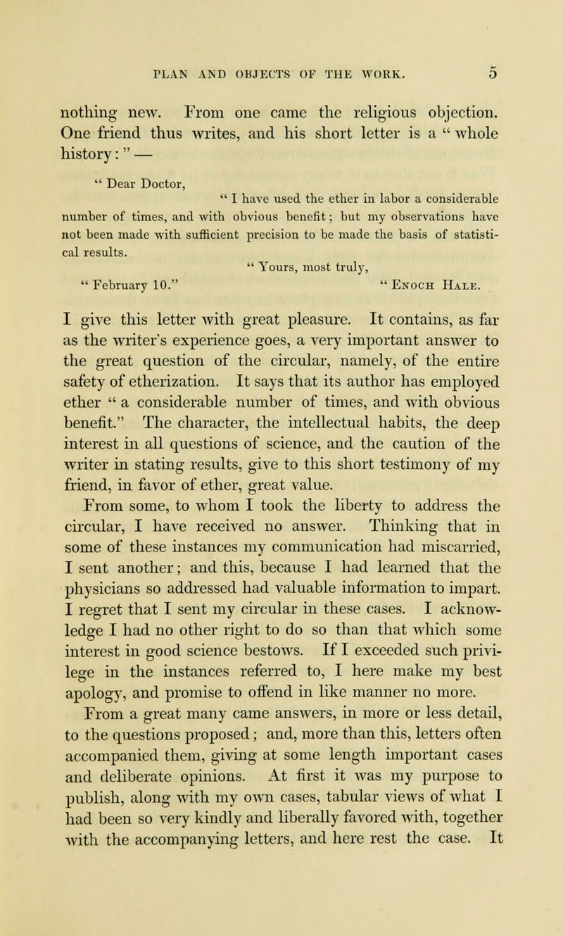 nothing new. From one came the religious objection. One friend thus writes, and his short letter is a  whole history: —  Dear Doctor,  I have used the ether in lahor a considerable number of times, and with obvious benefit; but my observations have not been made with sufficient precision to be made the basis of statisti- cal results.  Yours, most truly, February 10.  Enoch Hale. I give this letter with great pleasure. It contains, as far as the writer's experience goes, a very important answer to the great question of the circular, namely, of the entire safety of etherization. It says that its author has employed ether  a considerable number of times, and with obvious benefit. The character, the intellectual habits, the deep interest in all questions of science, and the caution of the writer in stating results, give to this short testimony of my friend, in favor of ether, great value. From some, to whom I took the liberty to address the circular, I have received no answer. Thinking that in some of these instances my communication had miscarried, I sent another; and this, because I had learned that the physicians so addressed had valuable information to impart. I regret that I sent my circular in these cases. I acknow- ledge I had no other right to do so than that which some interest in good science bestows. If I exceeded such privi- lege in the instances referred to, I here make my best apology, and promise to offend in like manner no more. From a great many came answers, in more or less detail, to the questions proposed; and, more than this, letters often accompanied them, giving at some length important cases and deliberate opinions. At first it was my purpose to publish, along with my own cases, tabular views of what I had been so very kindly and liberally favored with, together with the accompanying letters, and here rest the case. It