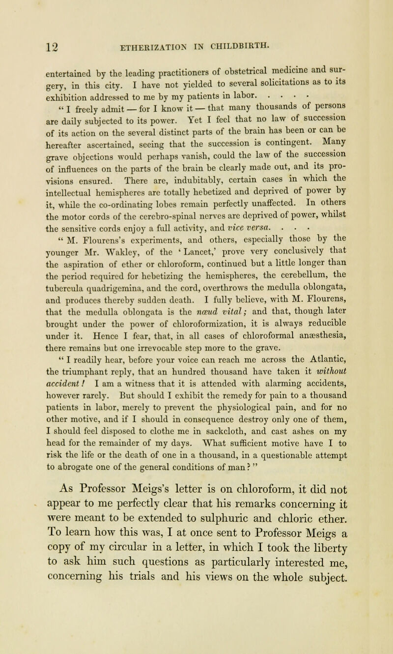 entertained by the leading practitioners of obstetrical medicine and sur- gery, in this city. I have not yielded to several solicitations as to its exhibition addressed to me by my patients in labor  I freely admit —for I know it —that many thousands of persons are daily subjected to its power. Yet I feel that no law of succession of its action on the several distinct parts of the brain has been or can be hereafter ascertained, seeing that the succession is contingent. Many grave objections would perhaps vanish, could the law of the succession of influences on the parts of the brain be clearly made out, and its pro- visions ensured. There are, indubitably, certain cases in which the intellectual hemispheres are totally hebetized and deprived of power by it, while the co-ordinating lobes remain perfectly unaffected. In others the motor cords of the cerebro-spinal nerves are deprived of power, whilst the sensitive cords enjoy a full activity, and vice versa. . . ■  M. Flourens's experiments, and others, especially those by the younger Mr. Wakley, of the ' Lancet,' prove very conclusively that the aspiration of ether or chloroform, continued but a little longer than the period required for hebetizing the hemispheres, the cerebellum, the tubercula quadrigemina, and the cord, overthrows the medulla oblongata, and produces thereby sudden death. I fully believe, with M. Flourens, that the medulla oblongata is the naeud vital; and that, though later brought under the power of chloroformization, it is always reducible under it. Hence I fear, that, in all cases of chloroformal anesthesia, there remains but one irrevocable step more to the grave.  I readily hear, before your voice can reach me across the Atlantic, the triumphant reply, that an hundred thousand have taken it without accident! I am a witness that it is attended with alarming accidents, however rarely. But should I exhibit the remedy for pain to a thousand patients in labor, merely to prevent the physiological pain, and for no other motive, and if I should in consequence destroy only one of them, I should feel disposed to clothe me in sackcloth, and cast ashes on my head for the remainder of my days. What sufficient motive have I to risk the life or the death of one in a thousand, in a questionable attempt to abrogate one of the general conditions of man?  As Professor Meigs's letter is on chloroform, it did not appear to me perfectly clear that his remarks concerning it were meant to be extended to sulphuric and chloric ether. To learn how this was, I at once sent to Professor Meigs a copy of my circular in a letter, in which I took the liberty to ask him such questions as particularly interested me, concerning his trials and his views on the whole subject.