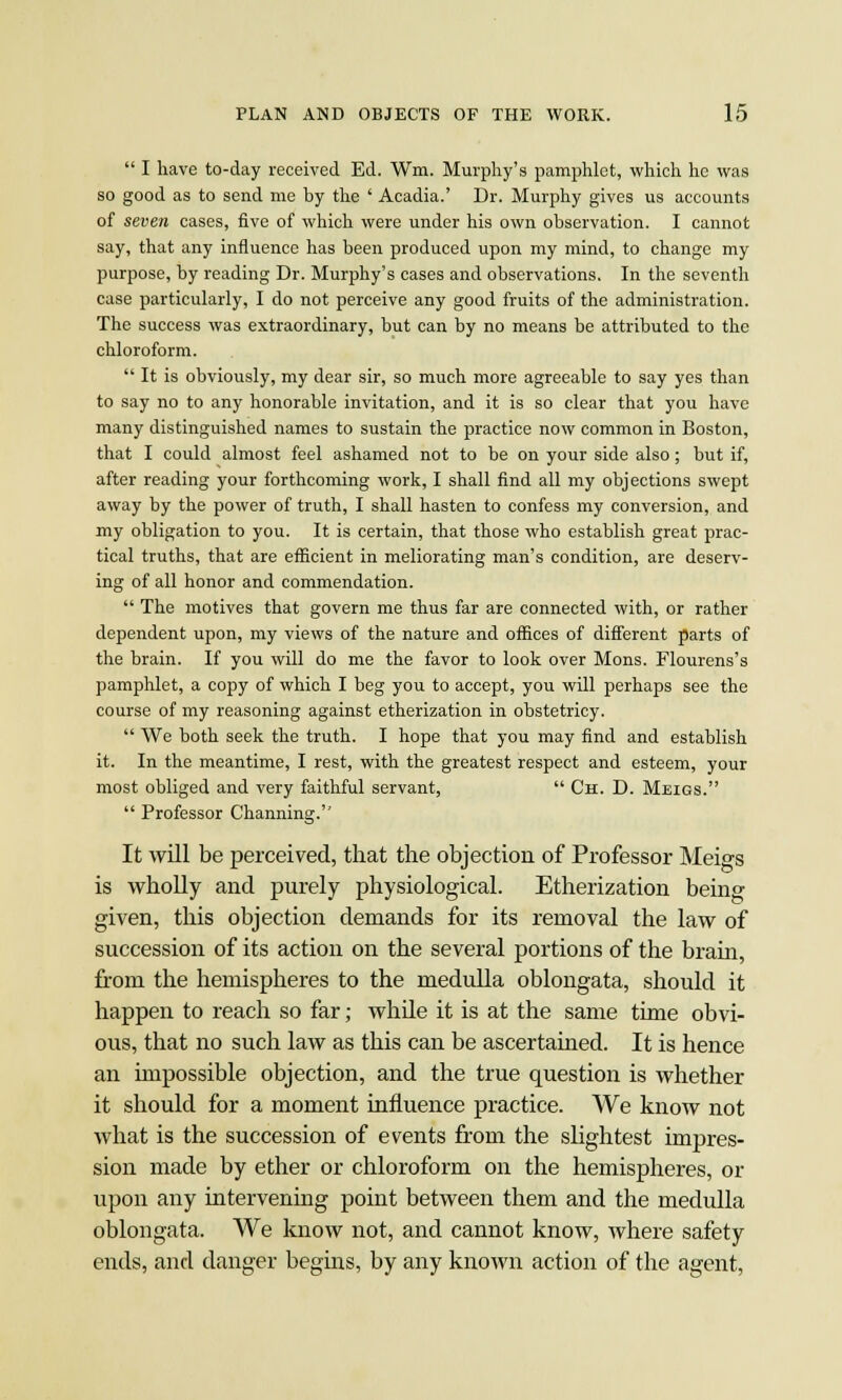  I have to-day received Ed. Wm. Murphy's pamphlet, which he was so good as to send me by the ' Acadia.' Dr. Murphy gives us accounts of seven cases, five of which were under his own observation. I cannot say, that any influence has been produced upon my mind, to change my purpose, by reading Dr. Murphy's cases and observations. In the seventh case particularly, I do not perceive any good fruits of the administration. The success was extraordinary, but can by no means be attributed to the chloroform.  It is obviously, my dear sir, so much more agreeable to say yes than to say no to any honorable invitation, and it is so clear that you have many distinguished names to sustain the practice now common in Boston, that I could almost feel ashamed not to be on your side also; but if, after reading your forthcoming work, I shall find all my objections swept away by the power of truth, I shall hasten to confess my conversion, and my obligation to you. It is certain, that those who establish great prac- tical truths, that are efficient in meliorating man's condition, are deserv- ing of all honor and commendation.  The motives that govern me thus far are connected with, or rather dependent upon, my views of the nature and offices of different parts of the brain. If you will do me the favor to look over Mons. Flourens's pamphlet, a copy of which I beg you to accept, you will perhaps see the course of my reasoning against etherization in obstetricy.  We both seek the truth. I hope that you may find and establish it. In the meantime, I rest, with the greatest respect and esteem, your most obliged and very faithful servant,  Ch. D. Meigs.  Professor Channing. It will be perceived, that the objection of Professor Meigs is wholly and purely physiological. Etherization being given, this objection demands for its removal the law of succession of its action on the several portions of the brain, from the hemispheres to the medulla oblongata, should it happen to reach so far; while it is at the same time obvi- ous, that no such law as this can be ascertained. It is hence an impossible objection, and the true question is whether it should for a moment influence practice. We know not what is the succession of events from the slightest impres- sion made by ether or chloroform on the hemispheres, or upon any intervening point between them and the medulla oblongata. We know not, and cannot know, where safety ends, and danger begins, by any known action of the agent,