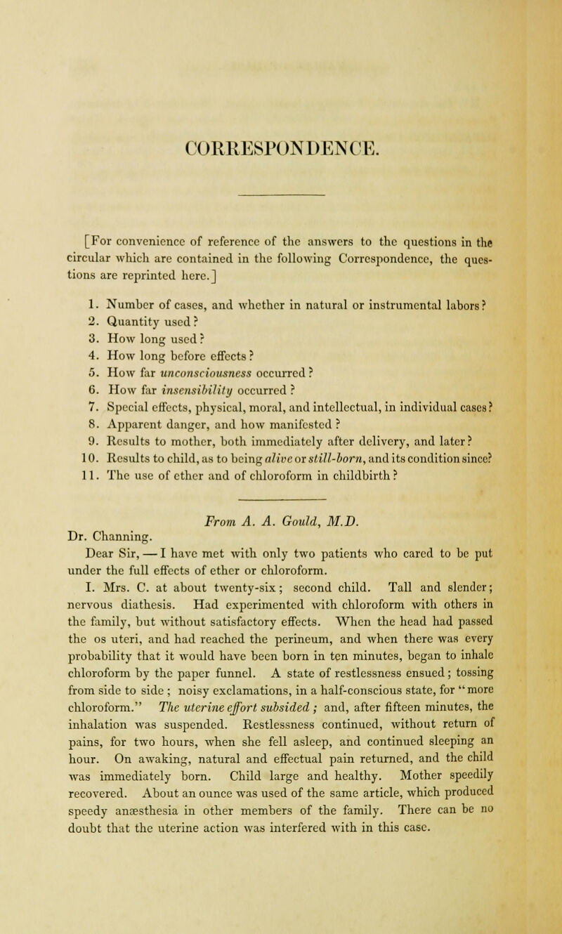 CORRESPONDENCE. [For convenience of reference of the answers to the questions in the circular which are contained in the following Correspondence, the ques- tions are reprinted here.] 1. Number of cases, and whether in natural or instrumental labors ? 2. Quantity used ? 3. How long used ? 4. How long before effects ? 5. How far unconsciousness occurred ? 6. How far insensibility occurred ? 7. Special effects, physical, moral, and intellectual, in individual cases? 8. Apparent danger, and how manifested? 9. Results to mother, both immediately after delivery, and later? 10. Results to child, as to being alive or still-born, and its condition since? 11. The use of ether and of chloroform in childbirth ? From A. A. Gould, M.D. Dr. Channing. Dear Sir, — I have met with only two patients who cared to be put under the full effects of ether or chloroform. I. Mrs. C. at about twenty-six; second child. Tall and slender; nervous diathesis. Had experimented with chloroform with others in the family, but without satisfactory effects. When the head had passed the os uteri, and had reached the perineum, and when there was every probability that it would have been born in ten minutes, began to inhale chloroform by the paper funnel. A state of restlessness ensued; tossing from side to side ; noisy exclamations, in a half-conscious state, for  more chloroform. The uterine effort subsided ; and, after fifteen minutes, the inhalation was suspended. Restlessness continued, without return of pains, for two hours, when she fell asleep, and continued sleeping an hour. On awaking, natural and effectual pain returned, and the child -was immediately born. Child large and healthy. Mother speedily recovered. About an ounce was used of the same article, which produced speedy anaesthesia in other members of the family. There can he no doubt that the uterine action was interfered with in this case.
