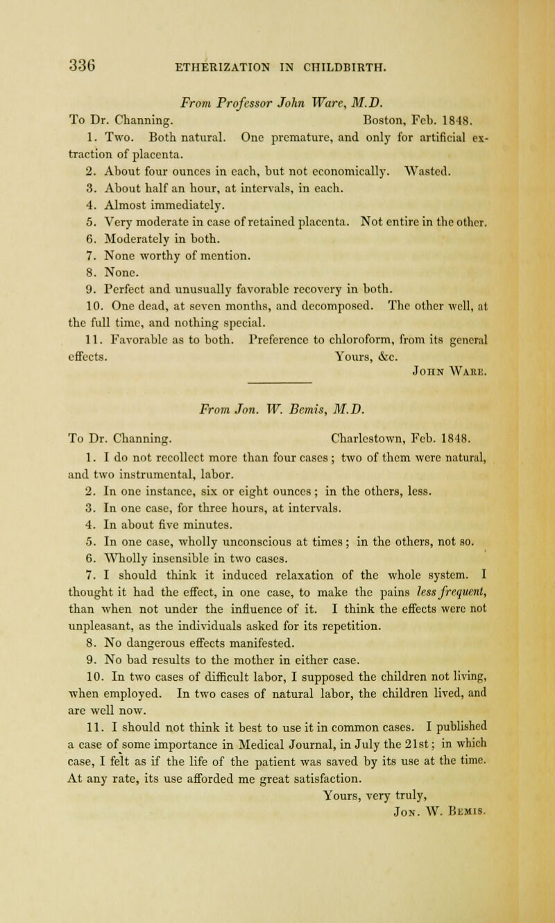 From Professor John Ware, M.D. To Dr. Charming. Boston, Feb. 1848. 1. Two. Both natural. One premature, and only for artificial ex- traction of placenta. 2. About four ounces in each, but not cconomicall}'. Wasted. 3. About half an hour, at intervals, in each. 4. Almost immediately. 5. Very moderate in case of retained placenta. Not entire in the Other, 6. Moderately in both. 7. None worthy of mention. 8. None. 9. Perfect and unusually favorable recovery in both. 10. One dead, at seven months, and decomposed. The other well, at the full time, and nothing special. 11. Favorable as to both. Preference to chloroform, from its general effects. Yours, &c. John Wahe. From Jon. W. Bemis, M.D. To Dr. Channing. Charlestown, Feb. 1848. 1. I do not recollect more than four cases ; two of them were natural, and two instrumental, labor. 2. In one instance, six or eight ounces; in the others, less. 3. In one case, for three hours, at intervals. 4. In about five minutes. 5. In one case, wholly unconscious at times; in the others, not so. 6. Wholly insensible in two cases. 7. I should think it induced relaxation of the whole system. I thought it had the effect, in one case, to make the pains less frequent, than when not under the influence of it. I think the effects were not unpleasant, as the individuals asked for its repetition. 8. No dangerous effects manifested. 9. No bad results to the mother in either case. 10. In two cases of difficult labor, I supposed the children not living, when employed. In two cases of natural labor, the children lived, and are well now. 11. I should not think it best to use it in common cases. I published a case of some importance in Medical Journal, in July the 21st; in which case, I felt as if the life of the patient was saved by its use at the time. At any rate, its use afforded me great satisfaction. Yours, very truly, Jon. W. Bemis.
