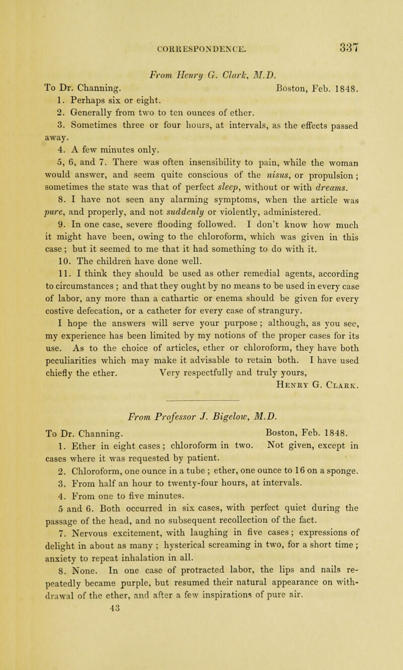 From Henry G. Clark, M.D. To Dr. Charming. Boston, Feb. 1848. 1. Perhaps six or eight. 2. Generally from two to ten ounces of ether. 3. Sometimes three or four hours, at intervals, as the effects passed away. 4. A few minutes only. 5. 6, and 7. There was often insensibility to pain, while the woman would answer, and seem quite conscious of the nisus, or propulsion ; sometimes the state was that of perfect sleep, without or with dreams. 8. I have not seen any alarming symptoms, when the article was pure, and properly, and not suddenly or violently, administered. 9. In one case, severe flooding followed. I don't know how much it might have been, owing to the chloroform, which was given in this case; but it seemed to me that it had something to do with it. 10. The children have done well. 11. I think they should be used as other remedial agents, according to circumstances ; and that they ought by no means to be used in every case of labor, any more than a cathartic or enema should be given for every costive defecation, or a catheter for every case of strangury. I hope the answers will serve your purpose ; although, as you see, my experience has been limited by my notions of the proper cases for its use. As to the choice of articles, ether or chloroform, they have both peculiarities which may make it advisable to retain both. I have used chiefly the ether. Very respectfully and truly yours, Henky G. Clakk. From Professor J. Bigelow, M.D. To Dr. Channing. Boston, Feb. 1848. 1. Ether in eight cases ; chloroform in two. Not given, except in cases where it was requested by patient. 2. Chloroform, one ounce in a tube ; ether, one ounce to 16 on a sponge. 3. From half an hour to twenty-four hours, at intervals. 4. From one to five minutes. 5 and 6. Both occurred in six cases, with perfect quiet during the passage of the head, and no subsequent recollection of the fact. 7. Nervous excitement, with laughing in five cases ; expressions of delight in about as many ; hysterical screaming in two, for a short time ; anxiety to repeat inhalation in all. 8. None. In one case of protracted labor, the lips and nails re- peatedly became purple, but resumed their natural appearance on with- drawal of the ether, and after a few inspirations of pure air. 43