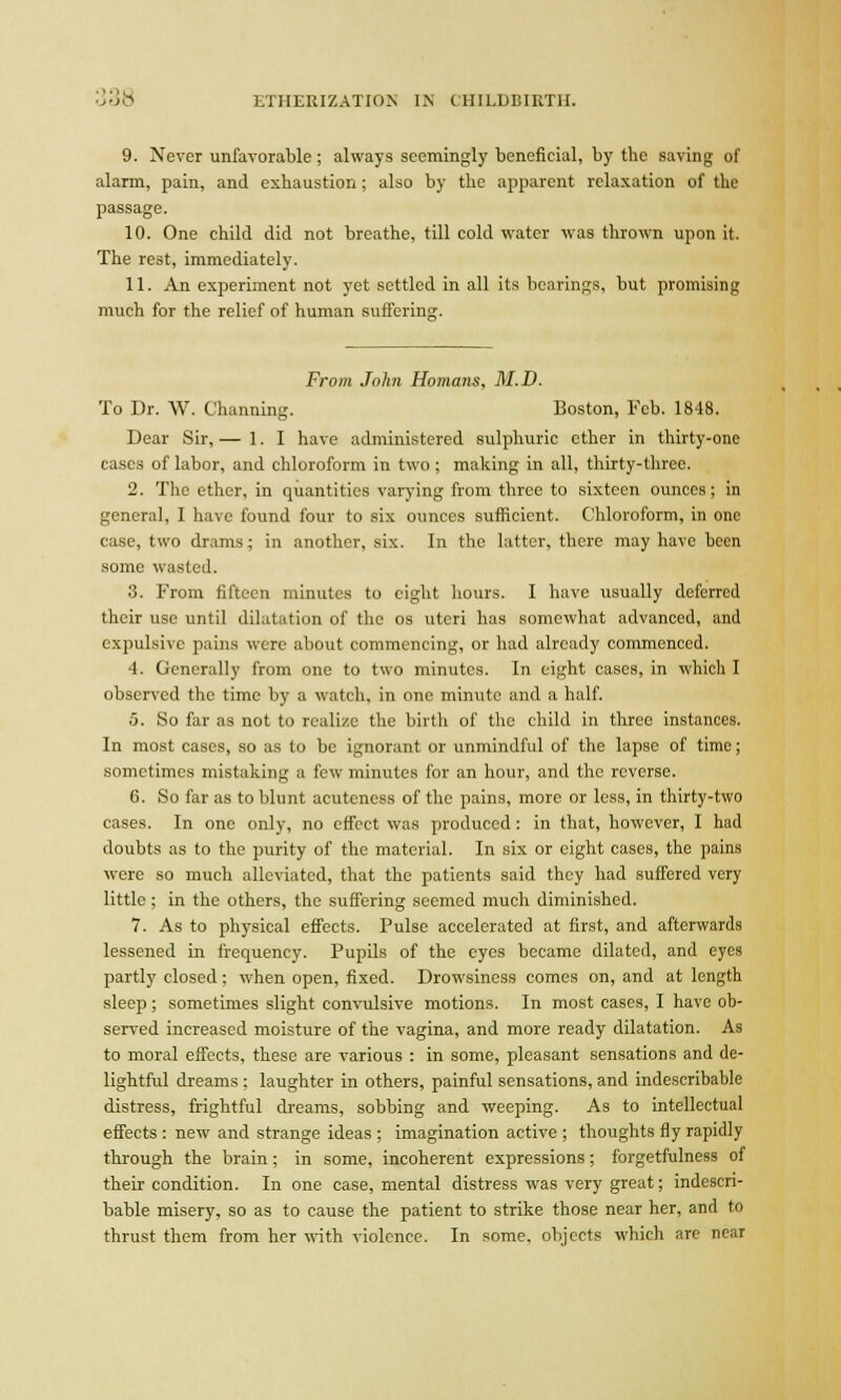 9. Never unfavorable; always seemingly beneficial, by the saving of alarm, pain, and exhaustion; also by the apparent relaxation of the passage. 10. One child did not breathe, till cold water was thrown upon it. The rest, immediately. 11. An experiment not yet settled in all its bearings, but promising much for the relief of human suffering. From John Homans, M.D. To Dr. W. Channing. Boston, Feb. 1848. Dear Sir, — 1. I have administered sulphuric ether in thirty-one cases of labor, and chloroform in two ; making in all, thirty-three. 2. The ether, in quantities varying from three to sixteen ounces; in general, I have found four to six ounces sufficient. Chloroform, in one case, two drams; in another, six. In the latter, there may have been some wasted. 3. From fifteen minutes to eight hours. I have usually deferred their use until dilatation of the os uteri has somewhat advanced, and expulsive pains were about commencing, or had already commenced. 4. Generally from one to two minutes. In eight cases, in which I observed the time by a watch, in one minute and a half. 5. So far as not to realize the birth of the child in three instances. In most cases, so as to be ignorant or unmindful of the lapse of time; sometimes mistaking a few minutes for an hour, and the reverse. 6. So far as to blunt acuteness of the pains, more or less, in thirty-two cases. In one only, no effect was produced: in that, however, I had doubts as to the purity of the material. In six or eight cases, the pains were so much alleviated, that the patients said they had suffered very little ; in the others, the suffering seemed much diminished. 7. As to physical effects. Pulse accelerated at first, and afterwards lessened in frequency. Pupils of the eyes became dilated, and eyes partly closed; when open, fixed. Drowsiness comes on, and at length sleep; sometimes slight convulsive motions. In most cases, I have ob- served increased moisture of the vagina, and more ready dilatation. As to moral effects, these are various : in some, pleasant sensations and de- lightful dreams ; laughter in others, painful sensations, and indescribable distress, frightful dreams, sobbing and weeping. As to intellectual effects : new and strange ideas ; imagination active ; thoughts fly rapidly through the brain; in some, incoherent expressions; fbrgetfulness of their condition. In one case, mental distress was very great; indescri- bable misery, so as to cause the patient to strike those near her, and to thrust them from her with violence. In some, objects which are near