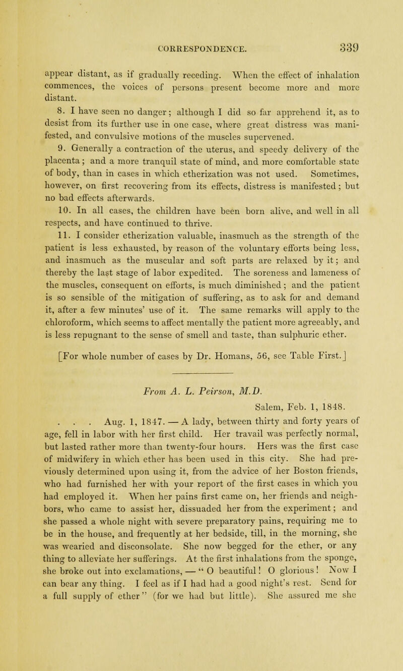 appear distant, as if gradually receding. When the effect of inhalation commences, the voices of persons present become more and more distant. 8. I have seen no danger; although I did so far apprehend it, as to desist from its further use in one case, where great distress was mani- fested, and convulsive motions of the muscles supervened. 9. Generally a contraction of the uterus, and speedy delivery of the placenta; and a more tranquil state of mind, and more comfortable state of body, than in cases in which etherization was not used. Sometimes, however, on first recovering from its effects, distress is manifested ; but no bad effects afterwards. 10. In all cases, the children have been born alive, and well in all respects, and have continued to thrive. 11. I consider etherization valuable, inasmuch as the strength of the patient is less exhausted, by reason of the voluntary efforts being less, and inasmuch as the muscular and soft parts are relaxed by it; and thereby the last stage of labor expedited. The soreness and lameness of the muscles, consequent on efforts, is much diminished; and the patient is so sensible of the mitigation of suffering, as to ask for and demand it, after a few minutes' use of it. The same remarks will apply to the chloroform, which seems to affect mentally the patient more agreeably, and is less repugnant to the sense of smell and taste, than sulphuric ether. [For whole number of cases by Dr. Homans, 56, see Table First.] From A. L. Peirson, M.D. Salem, Feb. 1, 1848. Aug. 1, 1847. — A lady, between thirty and forty years of age, fell in labor with her first child. Her travail was perfectly normal, but lasted rather more than twenty-four hours. Hers was the first case of midwifery in which ether has been used in this city. She had pre- viously determined upon using it, from the advice of her Boston friends, who had furnished her with your report of the first cases in which you had employed it. When her pains first came on, her friends and neigh- bors, who came to assist her, dissuaded her from the experiment; and she passed a whole night with severe preparatory pains, requiring me to be in the house, and frequently at her bedside, till, in the morning, she was wearied and disconsolate. She now begged for the ether, or any thing to alleviate her sufferings. At the first inhalations from the sponge, she broke out into exclamations, — 0 beautiful! O glorious ! Now I can bear any thing. I feel as if I had had a good night's rest. Send for a full supply of ether (for we had but little). She assured me she
