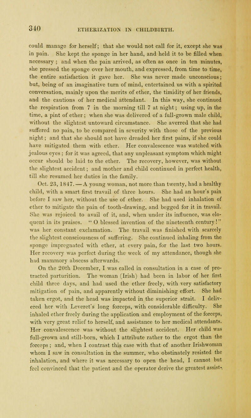 could manage for herself; that she would not call for it, except she was in pain. She kept the sponge in her hand, and held it to be filled when necessary ; and when the pain arrived, as often as once in ten minutes, she pressed the sponge over her mouth, and expressed, from time to time, the entire satisfaction it gave her. She was never made unconscious; but, being of an imaginative turn of mind, entertained us with a spirited conversation, mainly upon the merits of ether, the timidity of her friends, and the cautions of her medical attendant. In this way, she continued the respiration from 7 in the morning till 7 at night; using up, in the time, a pint of ether ; when she was delivered of a full-grown male child, without the slightest untoward circumstance. She averred that she had suffered no pain, to be compared in severity with those of the previous night; and that she should not have dreaded her first pains, if she could have mitigated them with ether. Her convalescence was watched with jealous eyes : for it was agreed, that any unpleasant symptom which might occur should be laid to the ether. The recovery, however, was without the slightest accident; and mother and child continued in perfect health, till she resumed her duties in the family. Oct. 23, 1847. — A young woman, not more than twenty, had a healthy child, with a smart first travail of three hours. She had an hour's pain before I saw her, without the use of ether. She had used inhalation of ether to mitigate the pain of tooth-drawing, and begged for it in travail. She was rejoiced to avail of it, and, when under its influence, was elo- quent in its praises.  0 blessed invention of the nineteenth century! was her constant exclamation. The travail was finished with scarcely the slightest consciousness of suffering. She continued inhaling from the sponge impregnated with ether, at every pain, for the last two hours. Her recovery was perfect during the week of my attendance, though she had mammory abscess afterwards. On the 20 th December, I was called in consultation in a case of pro- tracted parturition. The woman (Irish) had been in labor of her first child three days, and had used the ether freely, with very satisfactory mitigation of pain, and apparently without diminishing effort. She had taken ergot, and the head was impacted in the superior strait. I deliv- ered her with Leveret's long forceps, with considerable difficulty. She inhaled ether freely during the application and employment of the forceps, with very great relief to herself, and assistance to her medical attendants. Her convalescence was without the slightest accident. Her child was full-grown and still-born, which I attribute rather to the ergot than the forceps ; and, when I contrast this case with that of another Irishwoman whom I saw in consultation in the summer, who obstinately resisted the inhalation, and where it was necessary to open the head, I cannot but feel convinced that the patient and the operator derive the greatest assist-