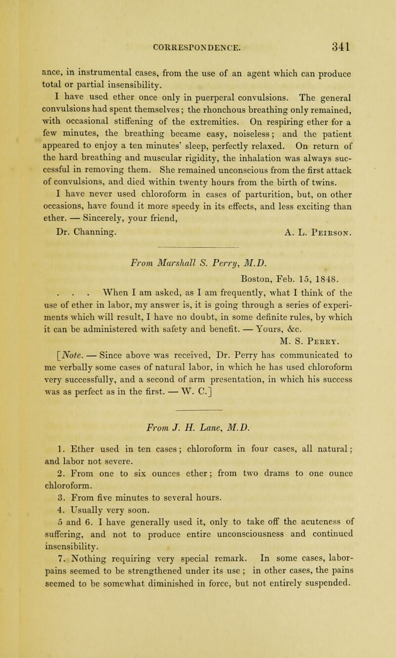 ance, in instrumental cases, from the use of an agent which can produce total or partial insensibility. I have used ether once only in puerperal convulsions. The general convulsions had spent themselves; the rhonchous breathing only remained, with occasional stiffening of the extremities. On respiring ether for a few minutes, the breathing became easy, noiseless; and the patient appeared to enjoy a ten minutes' sleep, perfectly relaxed. On return of the hard breathing and muscular rigidity, the inhalation was always suc- cessful in removing them. She remained unconscious from the first attack of convulsions, and died within twenty hours from the birth of twins. I have never used chloroform in cases of parturition, but, on other occasions, have found it more speedy in its effects, and less exciting than ether. — Sincerely, your friend, Dr. Channing. A. L. Peikson. From Marshall S. Perry, M.D. Boston, Feb. 15, 1848. When I am asked, as I am frequently, what I think of the use of ether in labor, my answer is, it is going through a series of experi- ments which will result, I have no doubt, in some definite rules, by which it can be administered with safety and benefit. — Yours, &c. M. S. Peeey. [Note. — Since above was received, Dr. Perry has communicated to me verbally some cases of natural labor, in which he has used chloroform very successfully, and a second of arm presentation, in which his success was as perfect as in the first. — W. C] From J. H. Lane, M.D. 1. Ether used in ten cases; chloroform in four cases, all natural; and labor not severe. 2. From one to six ounces ether; from two drams to one ounce chloroform. 3. From five minutes to several hours. 4. Usually very soon. 5 and 6. I have generally used it, only to take off the acuteness of suffering, and not to produce entire unconsciousness and continued insensibility. 7. Nothing requiring very special remark. In some cases, labor- pains seemed to be strengthened under its use; in other cases, the pains seemed to be somewhat diminished in force, but not entirely suspended.