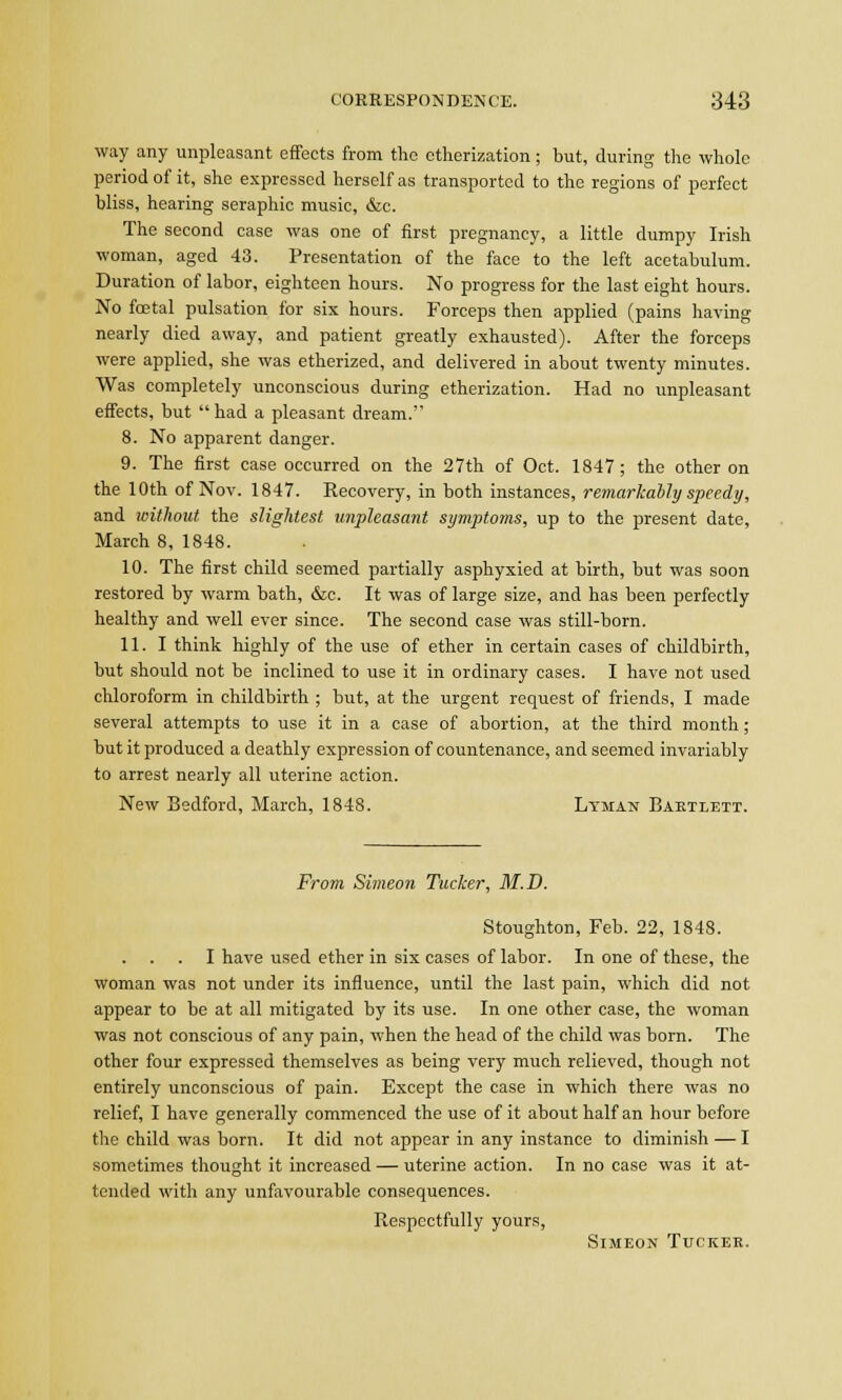 way any unpleasant effects from the etherization; but, during the whole period of it, she expressed herself as transported to the regions of perfect bliss, hearing seraphic music, &c. The second case was one of first pregnancy, a little dumpy Irish woman, aged 43. Presentation of the face to the left acetabulum. Duration of labor, eighteen hours. No progress for the last eight hours. No foetal pulsation for six hours. Forceps then applied (pains having nearly died away, and patient greatly exhausted). After the forceps were applied, she was etherized, and delivered in about twenty minutes. Was completely unconscious during etherization. Had no unpleasant effects, but  had a pleasant dream. 8. No apparent danger. 9. The first case occurred on the 27th of Oct. 1847; the other on the 10th of Nov. 1847. Recovery, in both instances, remarkably speedy, and without the slightest unpleasant symptoms, up to the present date, March 8, 1848. 10. The first child seemed partially asphyxied at birth, but was soon restored by warm bath, &e. It was of large size, and has been perfectly healthy and well ever since. The second case was still-born. 11. I think highly of the use of ether in certain cases of childbirth, but should not be inclined to use it in ordinary cases. I have not used chloroform in childbirth ; but, at the urgent request of friends, I made several attempts to use it in a case of abortion, at the third month; but it produced a deathly expression of countenance, and seemed invariably to arrest nearly all uterine action. New Bedford, March, 1848. Lyman Bartlett. From Simeon Tucker, M.D. Stoughton, Feb. 22, 1848. I have used ether in six cases of labor. In one of these, the woman was not under its influence, until the last pain, which did not appear to be at all mitigated by its use. In one other case, the woman was not conscious of any pain, when the head of the child was born. The other four expressed themselves as being very much relieved, though not entirely unconscious of pain. Except the case in which there was no relief, I have generally commenced the use of it about half an hour before the child was born. It did not appear in any instance to diminish — I sometimes thought it increased — uterine action. In no case was it at- tended with any unfavourable consequences. Respectfully yours, Simeon Tucker.