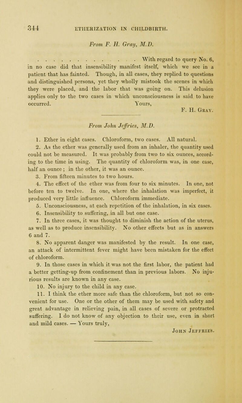 From F. H. Gray, M.I). . . With regard to query No. 6, in no case did that insensibility manifest itself, which we see in a patient that has fainted. Though, in all cases, they replied to questions and distinguished persons, yet they wholly mistook the scenes in which they were placed, and the labor that was going on. This delusion applies only to the two cases in which unconsciousness is said to have occurred. Yours, F. H. Ghat. From John Jeffries, M.D. 1. Ether in eight cases. Chloroform, two cases. All natural. 2. As the ether was generally used from an inhaler, the quantity used could not be measured. It was probably from two to six ounces, accord- ing to the time in using. The quantity of chloroform was, in one case, half an ounce ; in the other, it was an ounce. 3. From fifteen minutes to two hours. 4. The effect of the ether was from four to six minutes. In one, not before ten to twelve. In one, where the inhalation was imperfect, it produced very little influence. Chloroform immediate. 5. Unconsciousness, at each repetition of the inhalation, in six cases. 6. Insensibility to suffering, in all but one case. 7. In three cases, it was thought to diminish the action of the uterus, as well as to produce insensibility. No other effects but as in answers 6 and 7. 8. No apparent danger was manifested by the result. In one case, an attack of intermittent fever might have been mistaken for the effect of chloroform. 9. In those cases in which it was not the first labor, the patient had a better getting-up from confinement than in previous labors. No inju- rious results are known in any case. 10. No injury to the child in any case. 11. I think the ether more safe than the chloroform, but not so con- venient for use. One or the other of them may be used with safety and great advantage in relieving pain, in all cases of severe or protracted suffering. I do not know of any objection to their use, even in short and mild cases. — Yours truly, John Jeffkies.