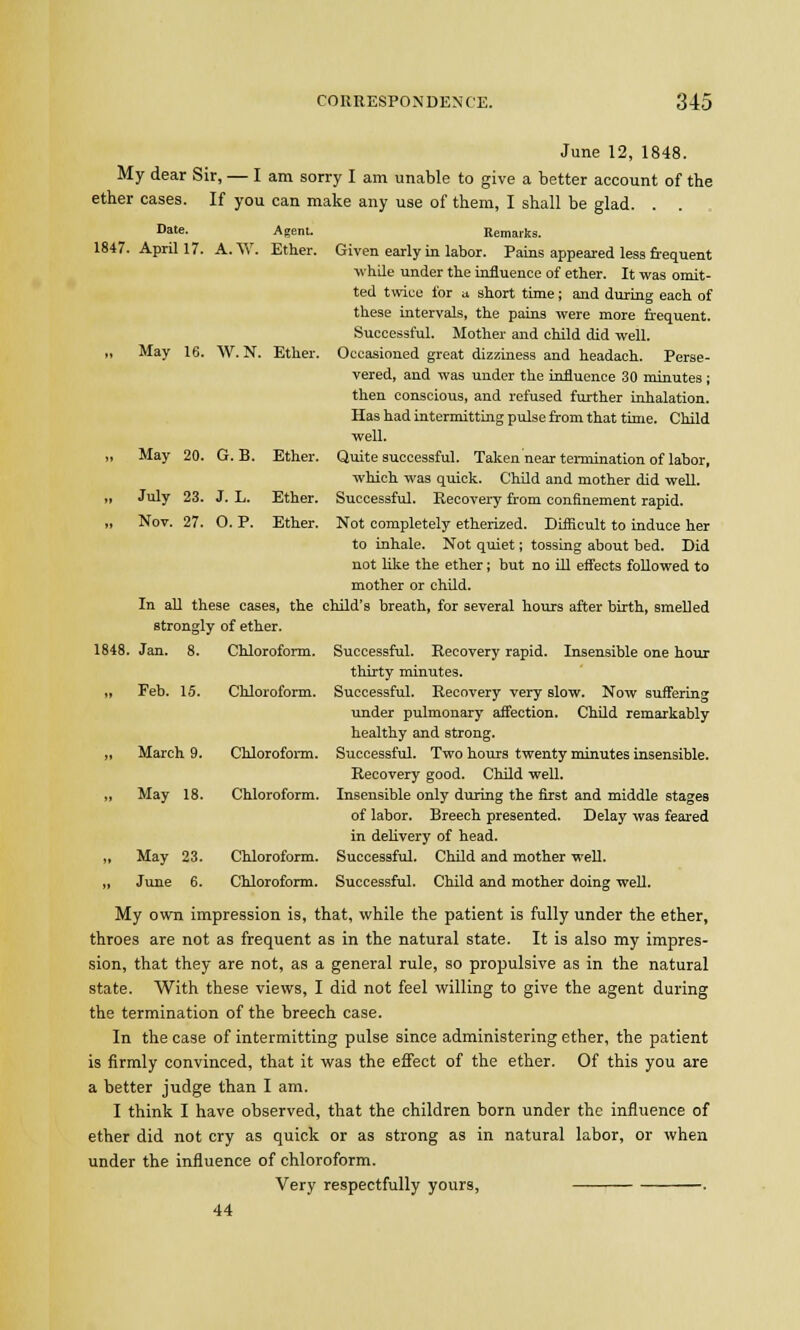 1847. Date. April 17 A.W. Agent. Ether. May 16. W.N. Ether. May 20. G. B. Ether. June 12, 1848. My dear Sir, — I am sorry I am unable to give a better account of the ether cases. If you can make any use of them, I shall be glad. . . Remarks. Given early in labor. Pains appeared less frequent ■while under the influence of ether. It was omit- ted twice for a short time; and during each of these intervals, the pains were more frequent. Successful. Mother and child did well. Occasioned great dizziness and headach. Perse- vered, and was under the influence 30 minutes; then conscious, and refused further inhalation. Has had intermitting pulse from that time. Child well. Quite successful. Taken near termination of labor, which was quick. Child and mother did well. Successful. Recovery from confinement rapid. Not completely etherized. Difficult to induce her to inhale. Not quiet; tossing about bed. Did not like the ether; but no ill effects followed to mother or child. In all these cases, the child's breath, for several hours after birth, smeUed strongly of ether. Successful. Recovery rapid. Insensible one hour thirty minutes. Successful. Recovery very slow. Now suffering under pulmonary affection. Child remarkably healthy and strong. Successful. Two hours twenty minutes insensible. Recovery good. Child well. Insensible only during the first and middle stages of labor. Breech presented. Delay was feared in delivery of head. Successful. Child and mother well. July 23. Nov. 27. J. L. O.P. Ether. Ether. 1848. Jan. 8. Chloroform. Feb. 15. Chloroform. March 9. Chloroform. May 18. Chloroform. May 23 June 6 Chloroform. Chloroform. Successful. Child and mother doing well. My own impression is, that, while the patient is fully under the ether, throes are not as frequent as in the natural state. It is also my impres- sion, that they are not, as a general rule, so propulsive as in the natural state. With these views, I did not feel willing to give the agent during the termination of the breech case. In the case of intermitting pulse since administering ether, the patient is firmly convinced, that it was the effect of the ether. Of this you are a better judge than I am. I think I have observed, that the children born under the influence of ether did not cry as quick or as strong as in natural labor, or when under the influence of chloroform. Very respectfully yours, . 44