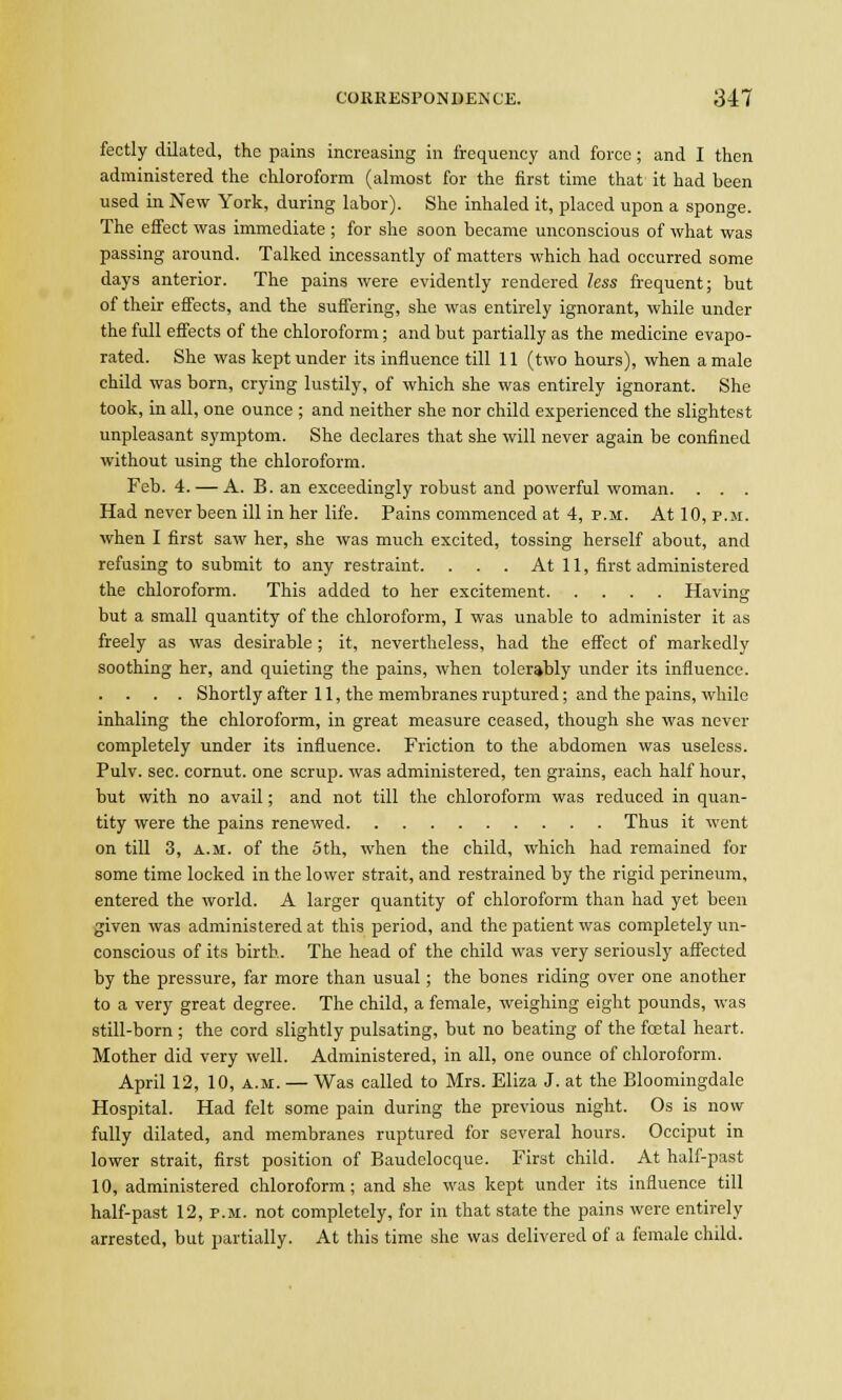 fectly dilated, the pains increasing in frequency and force; and I then administered the chloroform (almost for the first time that it had been used in New York, during labor). She inhaled it, placed upon a sponge. The effect was immediate ; for she soon became unconscious of what was passing around. Talked incessantly of matters which had occurred some days anterior. The pains were evidently rendered less frequent; but of their effects, and the suffering, she was entirely ignorant, while under the full effects of the chloroform; and but partially as the medicine evapo- rated. She was kept under its influence till 11 (two hours), when a male child was born, crying lustily, of which she was entirely ignorant. She took, in all, one ounce ; and neither she nor child experienced the slightest unpleasant symptom. She declares that she will never again be confined without using the chloroform. Feb. 4.— A. B. an exceedingly robust and powerful woman. . . . Had never been ill in her life. Pains commenced at 4, p.m. At 10, p.m. when I first saw her, she was much excited, tossing herself about, and refusing to submit to any restraint. . . . At 11, first administered the chloroform. This added to her excitement Having but a small quantity of the chloroform, I was unable to administer it as freely as was desirable; it, nevertheless, had the effect of markedly soothing her, and quieting the pains, when tolerably under its influence. . . . . Shortly after 11, the membranes ruptured; and the pains, while inhaling the chloroform, in great measure ceased, though she was never completely under its influence. Friction to the abdomen was useless. Pulv. sec. cornut. one scrup. was administered, ten grains, each half hour, but with no avail; and not till the chloroform was reduced in quan- tity were the pains renewed Thus it went on till 3, a.m. of the 5th, when the child, which had remained for some time locked in the lower strait, and restrained by the rigid perineum, entered the world. A larger quantity of chloroform than had yet been given was administered at this period, and the patient was completely un- conscious of its birth. The head of the child was very seriously affected by the pressure, far more than usual; the bones riding over one another to a very great degree. The child, a female, weighing eight pounds, was still-born ; the cord slightly pulsating, but no beating of the fcetal heart. Mother did very well. Administered, in all, one ounce of chloroform. April 12, 10, a.m. — Was called to Mrs. Eliza J. at the Bloomingdale Hospital. Had felt some pain during the previous night. Os is now fully dilated, and membranes ruptured for several hours. Occiput in lower strait, first position of Baudelocque. First child. At half-past 10, administered chloroform ; and she was kept under its influence till half-past 12, p.m. not completely, for in that state the pains were entirely arrested, but partially. At this time she was delivered of a female child.
