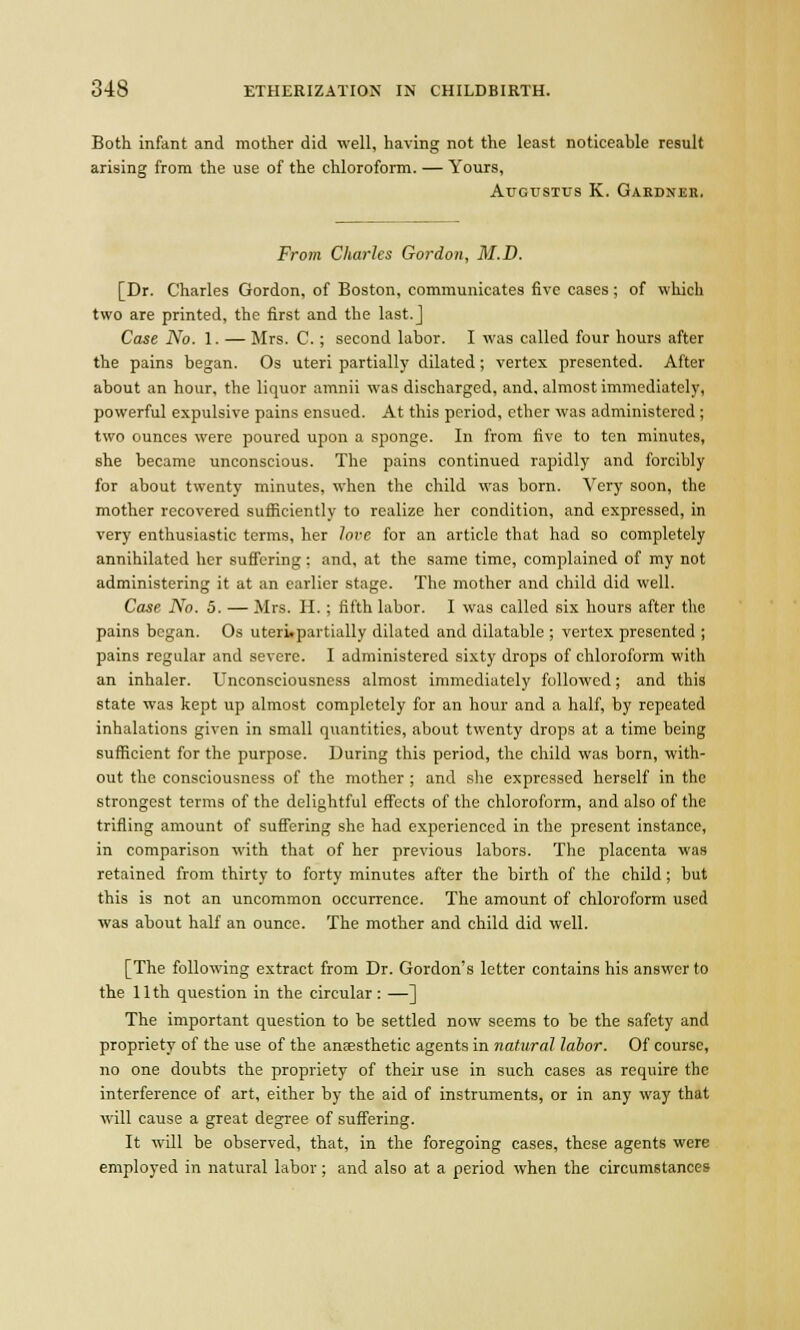 Both infant and mother did well, having not the least noticeable result arising from the use of the chloroform. — Yours, Augustus K. Gardner. From Charles Gordon, M.D. [Dr. Charles Gordon, of Boston, communicates five cases; of which two are printed, the first and the last. J Case No. 1. — Mrs. C.; second labor. I was called four hours after the pains began. Os uteri partially dilated ; vertex presented. After about an hour, the liquor amnii was discharged, and, almost immediately, powerful expulsive pains ensued. At this period, ether was administered ; two ounces were poured upon a sponge. In from five to ten minutes, she became unconscious. The pains continued rapidly and forcibly for about twenty minutes, when the child was born. Very soon, the mother recovered sufficiently to realize her condition, and expressed, in very enthusiastic terms, her lore for an article that had so completely annihilated her suffering: and, at the same time, complained of my not administering it at an earlier stage. The mother and child did well. Case No. 5. — Mrs. H. ; fifth labor. I was called six hours after the pains began. Os uteri.partially dilated and dilatable ; vertex presented ; pains regular and severe. I administered sixty drops of chloroform with an inhaler. Unconsciousness almost immediately followed; and this state was kept up almost completely for an hour and a half, by repeated inhalations given in small quantities, about twenty drops at a time being sufficient for the purpose. During this period, the child was born, with- out the consciousness of the mother ; and she expressed herself in the strongest terms of the delightful effects of the chloroform, and also of the trifling amount of suffering she had experienced in the present instance, in comparison with that of her previous labors. The placenta was retained from thirty to forty minutes after the birth of the child ; but this is not an uncommon occurrence. The amount of chloroform used was about half an ounce. The mother and child did well. [The following extract from Dr. Gordon's letter contains his answer to the 11th question in the circular : —] The important question to be settled now seems to be the safety and propriety of the use of the anesthetic agents in natural labor. Of course, no one doubts the propriety of their use in such cases as require the interference of art, either by the aid of instruments, or in any way that will cause a great degree of suffering. It will be observed, that, in the foregoing cases, these agents were employed in natural labor; and also at a period when the circumstances