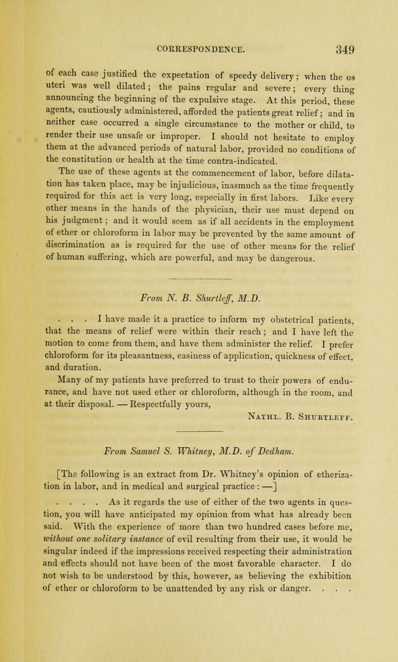 of each case justified the expectation of speedy delivery; when the os uteri was well dilated; the pains regular and severe; every thing announcing the beginning of the expulsive stage. At this period, these agents, cautiously administered, afforded the patients great relief; and in neither case occurred a single circumstance to the mother or child, to render their use unsafe or improper. I should not hesitate to employ them at the advanced periods of natural labor, provided no conditions of the constitution or health at the time contra-indicated. The use of these agents at the commencement of labor, before dilata- tion has taken place, may be injudicious, inasmuch as the time frequently required for this act is very long, especially in first labors. Like every other means in the hands of the physician, their use must depend on his judgment; and it would seem as if all accidents in the employment of ether or chloroform in labor may be prevented by the same amount of discrimination as is required for the use of other means for the relief of human suffering, which are powerful, and may be dangerous. From N. B. Shurtleff, M.D. . . . I have made it a practice to inform my obstetrical patients, that the means of relief were within their reach; and I have left the motion to come from them, and have them administer the relief. I prefer chloroform for its pleasantness, easiness of application, quickness of effect, and duration. Many of my patients have preferred to trust to their powers of endu- rance, and have not used ether or chloroform, although in the room, and at their disposal. — Respectfully yours, Nathl. B. Shurtleff. From Samuel S. Whitney, M.D. of Dedham. [The following is an extract from Dr. Whitney's opinion of etheriza- tion in labor, and in medical and surgical practice : —] As it regards the use of either of the two agents in ques- tion, you will have anticipated my opinion from what has already been said. With the experience of more than two hundred cases before me, without one solitary instance of evil resulting from their use, it would be singular indeed if the impressions received respecting their administration and effects should not have been of the most favorable character. I do not wish to be understood by this, however, as believing the exhibition of ether or chloroform to be unattended by any risk or clanger. . .