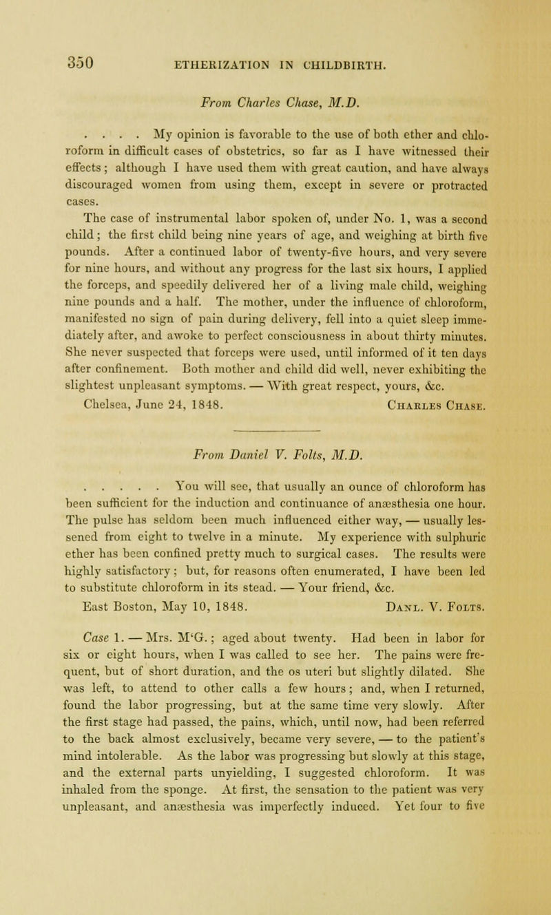 From Charles Chase, M.D. . . . . My opinion is favorable to the use of both ether and chlo- roform in difficult cases of obstetrics, so far as I have witnessed their effects; although I have used them with great caution, and have always discouraged women from using them, except in severe or protracted cases. The case of instrumental labor spoken of, under No. 1, was a second child; the first child being nine years of age, and weighing at birth five pounds. After a continued labor of twenty-five hours, and very severe for nine hours, and without any progress for the last six hours, I applied the forceps, and speedily delivered her of a living male child, weighing nine pounds and a half. The mother, under the influence of chloroform, manifested no sign of pain during delivery, fell into a quiet sleep imme- diately after, and awoke to perfect consciousness in about thirty minutes. She never suspected that forceps were used, until informed of it ten days after confinement. Both mother and child did well, never exhibiting the slightest unpleasant symptoms. — With great respect, yours, &c. Chelsea, June 24, 1848. Charles Chase. From Daniel V. Folts, M.D. You will see, that usually an ounce of chloroform has been sufficient for the induction and continuance of anaesthesia one hour. The pulse has seldom been much influenced either way, — usually les- sened from eight to twelve in a minute. My experience with sulphuric ether has been confined pretty much to surgical cases. The results were highly satisfactory ; but, for reasons often enumerated, I have been led to substitute chloroform in its stead. — Your friend, &c. East Boston, May 10, 1848. Danl. V. Folts. Case 1. — Mrs. M'G.; aged about twenty. Had been in labor for six or eight hours, when I was called to see her. The pains were fre- quent, but of short duration, and the os uteri but slightly dilated. She was left, to attend to other calls a few hours ; and, when I returned, found the labor progressing, but at the same time very slowly. After the first stage had passed, the pains, which, until now, had been referred to the back almost exclusively, became very severe, — to the patient's mind intolerable. As the labor was progressing but slowly at this stage, and the external parts unyielding, I suggested chloroform. It was inhaled from the sponge. At first, the sensation to the patient was very unpleasant, and anaesthesia was imperfectly induced. Yet four to five