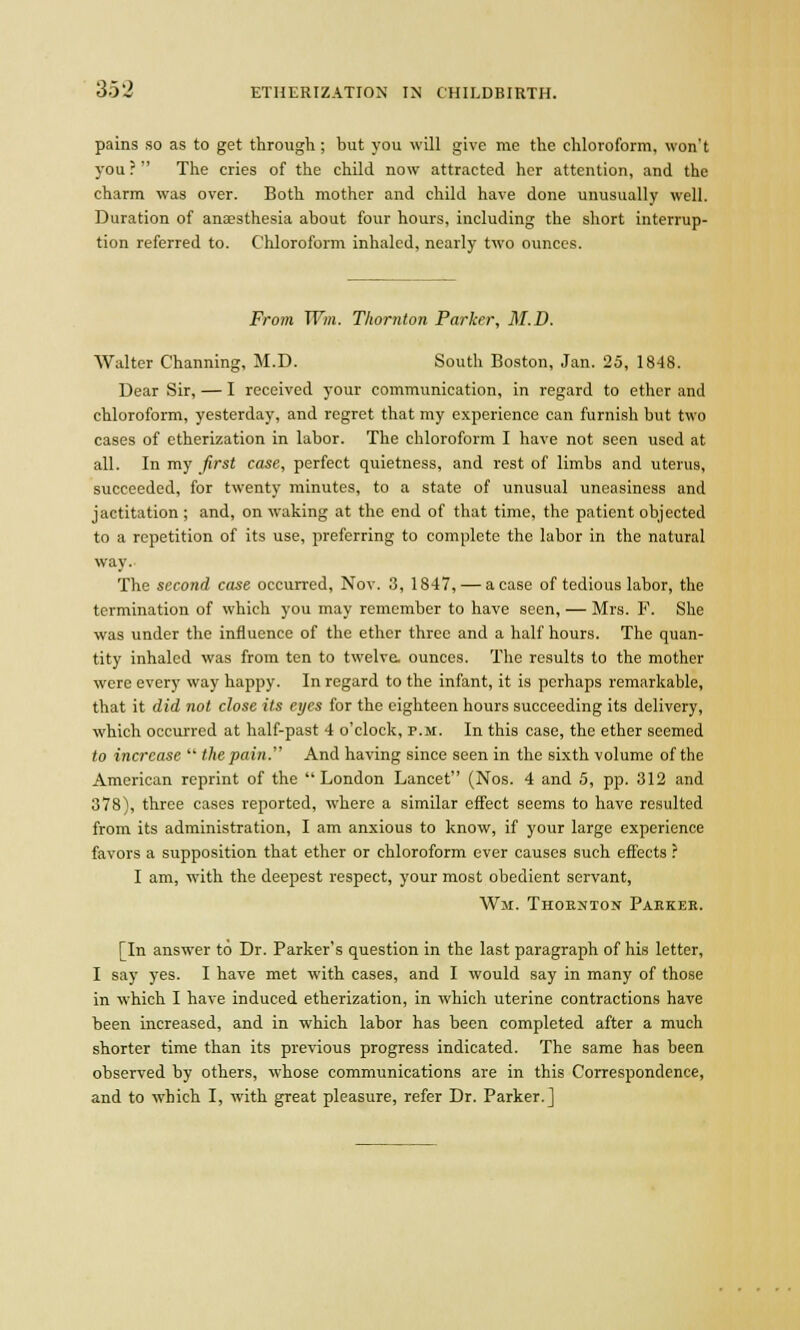 pains so as to get through ; but you will give me the chloroform, won't you ?  The cries of the child now attracted her attention, and the charm was over. Both mother and child have done unusually well. Duration of anaesthesia about four hours, including the short interrup- tion referred to. Chloroform inhaled, nearly two ounces. From Win. Thornton Parker, M.D. Walter Channing, M.D. South Boston, Jan. 25, 1848. Dear Sir, — I received your communication, in regard to ether and chloroform, yesterday, and regret that my experience can furnish but two cases of etherization in labor. The chloroform I have not seen used at all. In my first case, perfect quietness, and rest of limbs and uterus, succeeded, for twenty minutes, to a state of unusual uneasiness and jactitation; and, on waking at the end of that time, the patient objected to a repetition of its use, preferring to complete the labor in the natural way. The second case occurred, Nov. 3, 1847, — a case of tedious labor, the termination of which you may remember to have seen, — Mrs. F. She was under the influence of the ether three and a half hours. The quan- tity inhaled was from ten to twelve, ounces. The results to the mother were every way happy. In regard to the infant, it is perhaps remarkable, that it did not close its eyes for the eighteen hours succeeding its delivery, which occurred at half-past 4 o'clock, p.m. In this case, the ether seemed to increase  the pain. And having since seen in the sixth volume of the American reprint of the London Lancet (Nos. 4 and 5, pp. 312 and 378), three cases reported, where a similar effect seems to have resulted from its administration, I am anxious to know, if your large experience favors a supposition that ether or chloroform ever causes such effects ? I am, with the deepest respect, your most obedient servant, Wn. Thornton Paekeb. [In answer to Dr. Parker's question in the last paragraph of his letter, I say yes. I have met with cases, and I would say in many of those in which I have induced etherization, in which uterine contractions have been increased, and in which labor has been completed after a much shorter time than its previous progress indicated. The same has been observed by others, whose communications are in this Correspondence, and to which I, with great pleasure, refer Dr. Parker.]