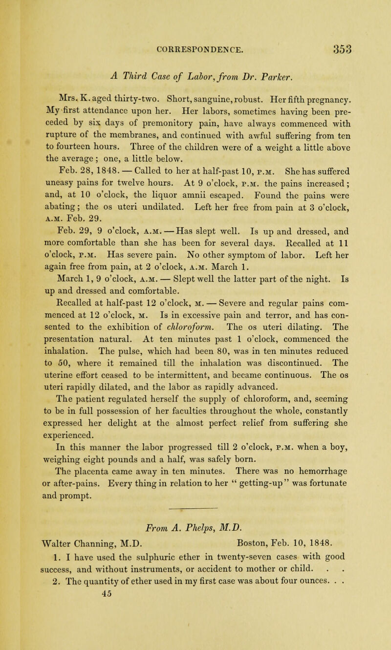 A Third Case of Labor, from Dr. Parker. Mrs. K. aged thirty-two. Short, sanguine, robust. Her fifth pregnancy. My first attendance upon her. Her labors, sometimes having been pre- ceded by six days of premonitory pain, have always commenced with rupture of the membranes, and continued with awful suffering from ten to fourteen hours. Three of the children were of a weight a little above the average ; one, a little below. Feb. 28, 1848. —Called to her at half-past 10, p.m. She has suffered uneasy pains for twelve hours. At 9 o'clock, p.m. the pains increased ; and, at 10 o'clock, the liquor amnii escaped. Found the pains were abating; the os uteri undilated. Left her free from pain at 3 o'clock, a.m. Feb. 29. Feb. 29, 9 o'clock, a.m.—Has slept well. Is up and dressed, and more comfortable than she has been for several days. Recalled at 11 o'clock, p.m. Has severe pain. No other symptom of labor. Left her again free from pain, at 2 o'clock, a.m. March 1. March 1, 9 o'clock, a.m. — Slept well the latter part of the night. Is up and dressed and comfortable. Recalled at half-past 12 o'clock, m. — Severe and regular pains com- menced at 12 o'clock, m. Is in excessive pain and terror, and has con- sented to the exhibition of chloroform. The os uteri dilating. The presentation natural. At ten minutes past 1 o'clock, commenced the inhalation. The pulse, which had been 80, was in ten minutes reduced to 50, where it remained till the inhalation was discontinued. The uterine effort ceased to be intermittent, and became continuous. The os uteri rapidly dilated, and the labor as rapidly advanced. The patient regulated herself the supply of chloroform, and, seeming to be in full possession of her faculties throughout the whole, constantly expressed her delight at the almost perfect relief from suffering she experienced. In this manner the labor progressed till 2 o'clock, p.m. when a boy, weighing eight pounds and a half, was safely born. The placenta came away in ten minutes. There was no hemorrhage or after-pains. Every thing in relation to her  getting-up was fortunate and prompt. From A. Phelps, M.D. Walter Channing, M.D. Boston, Feb. 10, 1848. 1. I have used the sulphuric ether in twenty-seven cases with good success, and without instruments, or accident to mother or child. 2. The quantity of ether used in my first case was about four ounces. . . 45