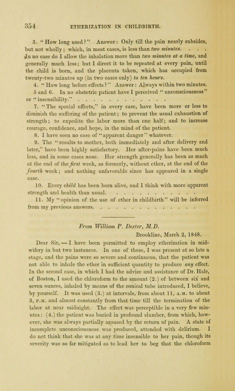 3.  How long used ? Answer : Only till the pain nearly subsides, but not wholly ; which, in most cases, is less than two minutes. . . . Jn no case do I allow the inhalation more than two minutes at a time, and generally much less; but I direct it to be repeated at every pain, until the child is born, and the placenta taken, which has occupied from twenty-two minutes up (in two cases only) to ten hours. 4.  How long before effects r Answer : Always within two minutes. 5 and 6. In no obstetric patient have I perceived  unconsciousness or  insensibility. 7. The special effects, in every case, have been more or less to diminish the suffering of the patient; to prevent the usual exhaustion of strength; to expedite the labor more than one half; and to increase courage, confidence, and hope, in the mind of the patient. 8. I have seen no case of apparent danger whatever. 9. The  results to mother, both immediately and after delivery and later, have been highly satisfactory. Her after-pains have been much less, and in some cases none. Her strength generally has been as much at the end of the first week, as formerly, without ether, at the end of the fourth week; and nothing unfavorable since has appeared in a single case. 10. Every child has been born alive, and I think with more apparent strength and health than usual 11. My opinion of the use of ether in childbirth will be inferred from my previous answers From William P. Dexter, M.D. Brookline, March 2, 1848. Dear Sir, — I have been permitted to employ etherization in mid- wifery in but two instances. In one of these, I was present at so late a stage, and the pains were so severe and continuous, that the patient was not able to inhale the ether in sufficient quantity to produce any effect. In the second case, in which I had the advice and assistance of Dr. Hale, of Boston, I used the chloroform to the amount (2.) of between six and seven ounces, inhaled by means of the conical tube introduced, I believe, by yourself. It was used (3.) at intervals, from about 11, a.m. to about 3, p.m. and almost constantly from that time till the termination of the labor at near midnight. The effect was perceptible in a very few min- utes : (4.) the patient was buried in profound slumber, from which, how- ever, she was always partially aroused by the return of pain. A state of incomplete unconsciousness was produced, attended with delirium. I do not think that she was at any time insensible to her pain, though its severity was so far mitigated as to lead her to beg that the chloroform