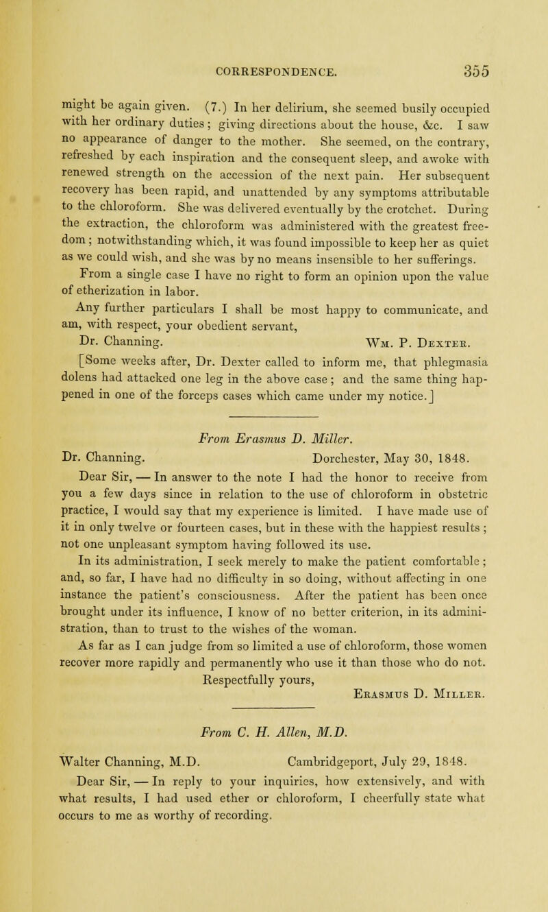 might be again given. (7.) In her delirium, she seemed busily occupied with her ordinary duties; giving directions about the house, &c. I saw no appearance of danger to the mother. She seemed, on the contrary, refreshed by each inspiration and the consequent sleep, and awoke with renewed strength on the accession of the next pain. Her subsequent recovery has been rapid, and unattended by any symptoms attributable to the chloroform. She was delivered eventually by the crotchet. During the extraction, the chloroform was administered with the greatest free- dom ; notwithstanding which, it was found impossible to keep her as quiet as we could wish, and she was by no means insensible to her sufferings. From a single case I have no right to form an opinion upon the value of etherization in labor. Any further particulars I shall be most happy to communicate, and am, with respect, your obedient servant, Dr. Channing. Wm. P. Dexter. [Some weeks after, Dr. Dexter called to inform me, that phlegmasia dolens had attacked one leg in the above case ; and the same thing hap- pened in one of the forceps cases which came under my notice.] From Erasmus D. Miller. Dr. Channing. Dorchester, May 30, 1848. Dear Sir, — In answer to the note I had the honor to receive from you a few days since in relation to the use of chloroform in obstetric practice, I would say that my experience is limited. I have made use of it in only twelve or fourteen cases, but in these with the happiest results ; not one unpleasant symptom having followed its use. In its administration, I seek merely to make the patient comfortable ; and, so far, I have had no difficulty in so doing, without affecting in one instance the patient's consciousness. After the patient has been once brought under its influence, I know of no better criterion, in its admini- stration, than to trust to the wishes of the woman. As far as I can judge from so limited a use of chloroform, those women recover more rapidly and permanently who use it than those who do not. Respectfully yours, Erasmus D. Miller. From C. H. Allen, M.D. Walter Channing, M.D. Cambridgeport, July 29, 1848. Dear Sir, — In reply to your inquiries, how extensively, and with what results, I had used ether or chloroform, I cheerfully state what occurs to me as worthy of recording.