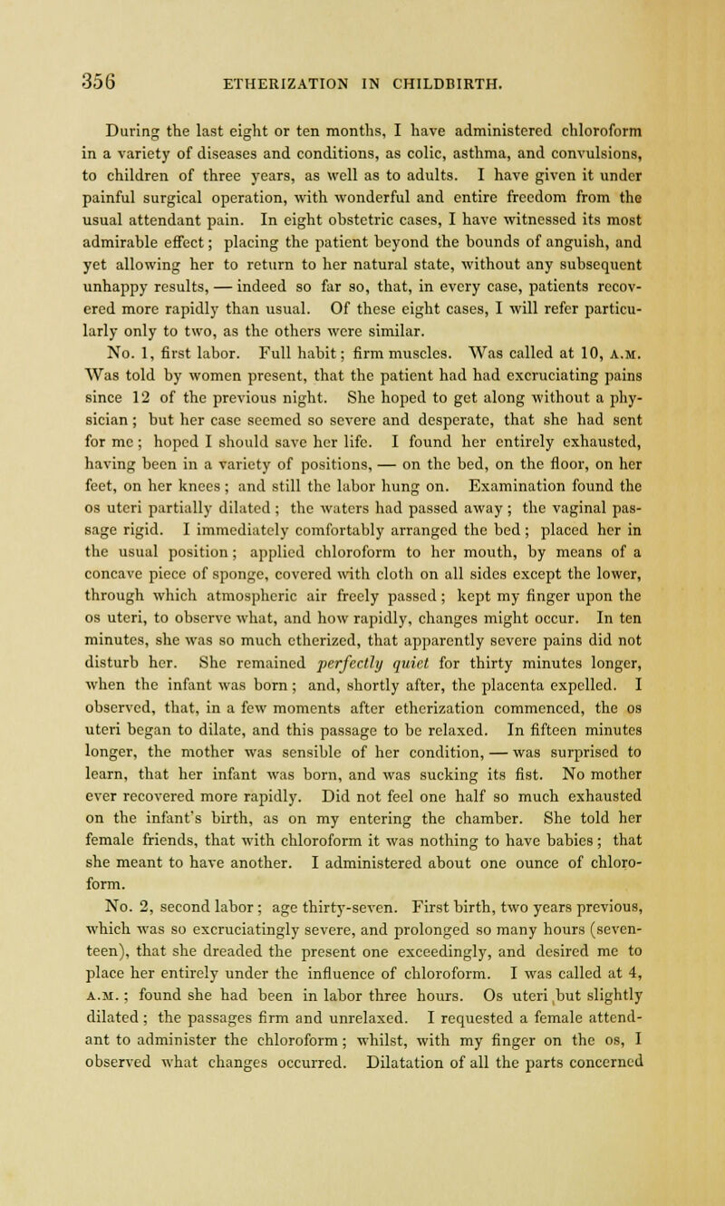 During the last eight or ten months, I have administered chloroform in a variety of diseases and conditions, as colic, asthma, and convulsions, to children of three years, as well as to adults. I have given it under painful surgical operation, with wonderful and entire freedom from the usual attendant pain. In eight obstetric cases, I have witnessed its most admirable effect; placing the patient beyond the bounds of anguish, and yet allowing her to return to her natural state, without any subsequent unhappy results, — indeed so far so, that, in every case, patients recov- ered more rapidly than usual. Of these eight cases, I will refer particu- larly only to two, as the others were similar. No. 1, first labor. Full habit; firm muscles. Was called at 10, a.m. Was told by women present, that the patient had had excruciating pains since 12 of the previous night. She hoped to get along without a phy- sician ; but her case seemed so severe and desperate, that she had sent for mc ; hoped I should save her life. I found her entirely exhausted, having been in a variety of positions, — on the bed, on the floor, on her feet, on her knees ; and still the labor hung on. Examination found the os uteri partially dilated ; the waters had passed away; the vaginal pas- sage rigid. I immediately comfortably arranged the bed ; placed her in the usual position; applied chloroform to her mouth, by means of a concave piece of sponge, covered with cloth on all sides except the lower, through which atmospheric air freely passed ; kept my finger upon the os uteri, to observe what, and how rapidly, changes might occur. In ten minutes, she was so much etherized, that apparently severe pains did not disturb her. She remained perfectly quiet for thirty minutes longer, when the infant was born ; and, shortly after, the placenta expelled. I observed, that, in a few moments after etherization commenced, the os uteri began to dilate, and this passage to be relaxed. In fifteen minutes longer, the mother was sensible of her condition, — was surprised to learn, that her infant was born, and was sucking its fist. No mother ever recovered more rapidly. Did not feel one half so much exhausted on the infant's birth, as on my entering the chamber. She told her female friends, that with chloroform it was nothing to have babies; that she meant to have another. I administered about one ounce of chloro- form. No. 2, second labor; age thirty-seven. First birth, two years previous, which was so excruciatingly severe, and prolonged so many hours (seven- teen), that she dreaded the present one exceedingly, and desired me to place her entirely under the influence of chloroform. I was called at 4, a.m. ; found she had been in labor three hours. Os uteri ,but slightly dilated ; the passages firm and unrelaxed. I requested a female attend- ant to administer the chloroform; whilst, with my finger on the os, I observed what changes occurred. Dilatation of all the parts concerned