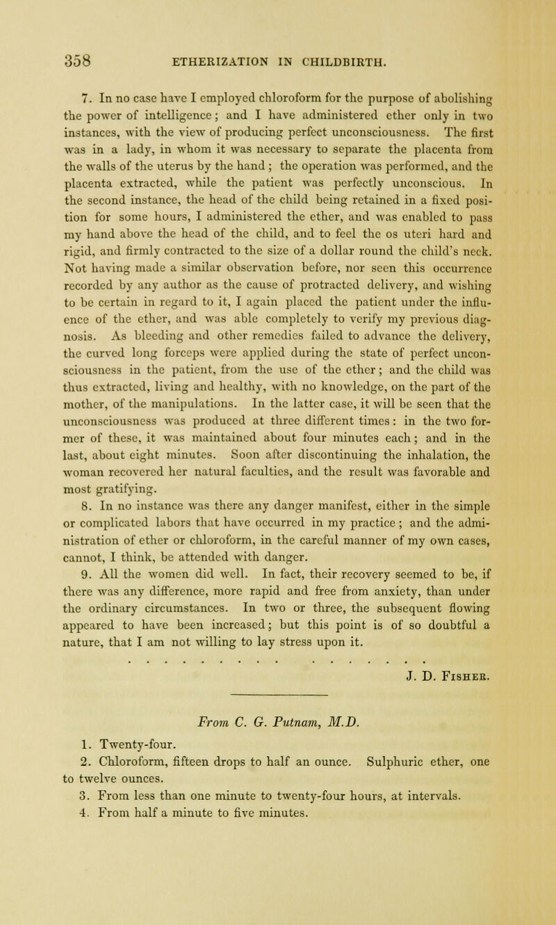 7. In no case have I employed chloroform for the purpose of abolishing the power of intelligence; and I have administered ether only in two instances, with the view of producing perfect unconsciousness. The first was in a lady, in whom it was necessary to separate the placenta from the walls of the uterus by the hand ; the operation was performed, and the placenta extracted, while the patient was perfectly unconscious. In the second instance, the head of the child being retained in a fixed posi- tion for some hours, I administered the ether, and was enabled to pass my hand above the head of the child, and to feel the os uteri hard and rigid, and firmly contracted to the size of a dollar round the child's neck. Not having made a similar observation before, nor seen this occurrence recorded by any author as the cause of protracted delivery, and wishing to be certain in regard to it, I again placed the patient under the influ- ence of the ether, and was able completely to verify my previous diag- nosis. As bleeding and other remedies failed to advance the delivery, the curved long forceps were applied during the state of perfect uncon- sciousness in the patient, from the use of the ether; and the child was thus extracted, living and healthy, with no knowledge, on the part of the mother, of the manipulations. In the latter case, it will be seen that the unconsciousness was produced at three different times : in the two for- mer of these, it was maintained about four minutes each; and in the last, about eight minutes. Soon after discontinuing the inhalation, the woman recovered her natural faculties, and the result was favorable and most gratifying. 8. In no instance was there any danger manifest, cither in the simple or complicated labors that have occurred in my practice ; and the admi- nistration of ether or chloroform, in the careful manner of my own cases, cannot, I think, be attended with danger. 9. All the women did well. In fact, their recovery seemed to be, if there was any difference, more rapid and free from anxiety, than under the ordinary circumstances. In two or three, the subsequent flowing appeared to have been increased; but this point is of so doubtful a nature, that I am not willing to lay stress upon it. J. D. FlSHEE. From C. G. Putnam, M.D. 1. Twenty-four. 2. Chloroform, fifteen drops to half an ounce. Sulphuric ether, one to twelve ounces. 3. From less than one minute to twenty-four hours, at intervals. 4. From half a minute to five minutes.