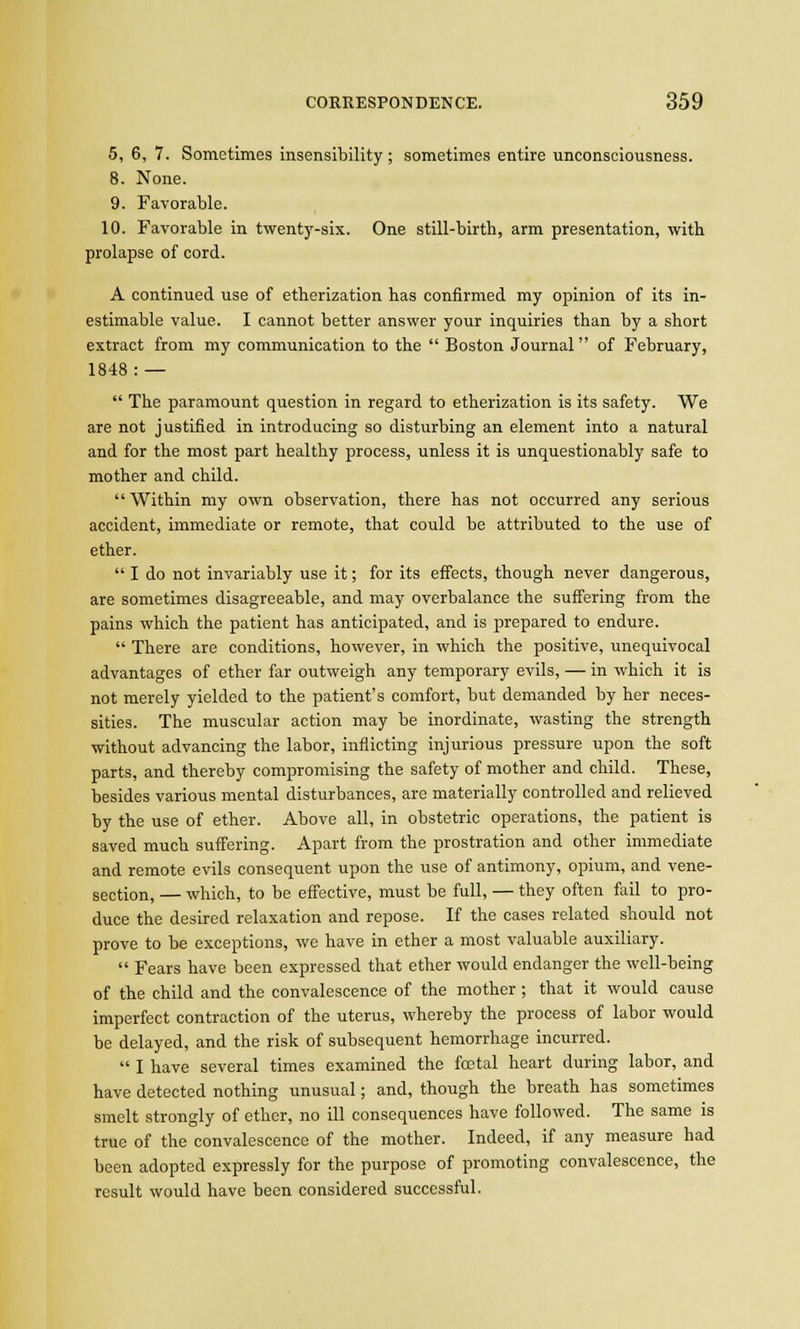 5, 6, 7. Sometimes insensibility ; sometimes entire unconsciousness. 8. None. 9. Favorable. 10. Favorable in twenty-six. One still-birth, arm presentation, with prolapse of cord. A continued use of etherization has confirmed my opinion of its in- estimable value. I cannot better answer your inquiries than by a short extract from my communication to the  Boston Journal of February, 1848: —  The paramount question in regard to etherization is its safety. We are not justified in introducing so disturbing an element into a natural and for the most part healthy process, unless it is unquestionably safe to mother and child. Within my own observation, there has not occurred any serious accident, immediate or remote, that could be attributed to the use of ether.  I do not invariably use it; for its effects, though never dangerous, are sometimes disagreeable, and may overbalance the suffering from the pains which the patient has anticipated, and is prepared to endure.  There are conditions, however, in which the positive, unequivocal advantages of ether far outweigh any temporary evils, — in which it is not merely yielded to the patient's comfort, but demanded by her neces- sities. The muscular action may be inordinate, wasting the strength without advancing the labor, inflicting injurious pressure upon the soft parts, and thereby compromising the safety of mother and child. These, besides various mental disturbances, are materially controlled and relieved by the use of ether. Above all, in obstetric operations, the patient is saved much suffering. Apart from the prostration and other immediate and remote evils consequent upon the use of antimony, opium, and vene- section, — which, to be effective, must be full, — they often fail to pro- duce the desired relaxation and repose. If the cases related should not prove to be exceptions, we have in ether a most valuable auxiliary.  Fears have been expressed that ether would endanger the well-being of the child and the convalescence of the mother; that it would cause imperfect contraction of the uterus, whereby the process of labor would be delayed, and the risk of subsequent hemorrhage incurred.  I have several times examined the fcetal heart during labor, and have detected nothing unusual; and, though the breath has sometimes smelt strongly of ether, no ill consequences have followed. The same is true of the convalescence of the mother. Indeed, if any measure had been adopted expressly for the purpose of promoting convalescence, the result would have been considered successful.