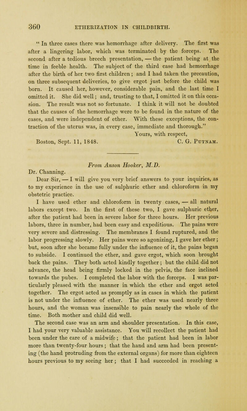 In three cases there was hemorrhage after delivery. The first was after a lingering labor, which was terminated by the forceps. The second after a tedious breech presentation, — the patient being at the time in feeble health. The subject of the third case had hemorrhage after the birth of her two first children ; and I had taken the precaution, on three subsequent deliveries, to give ergot just before the child was born. It caused her, however, considerable pain, and the last time I omitted it. She did well; and, trusting to that, I omitted it on this occa- sion. The result was not so fortunate. I think it will not be doubted that the causes of the hemorrhage were to be found in the nature of the cases, and were independent of ether. With these exceptions, the con- traction of the uterus was, in every case, immediate and thorough. Yours, with respect, Boston, Sept. 11, 1848. C. G. Putnam. From Anson Hooker, M.D. Dr. Channing. Dear Sir, — I will give you very brief answers to your inquiries, as to my experience in the use of sulphuric ether and chloroform in my obstetric practice. I have used ether and chloroform in twenty cases, — all natural labors except two. In the first of these two, I gave sulphuric ether, after the patient had been in severe labor for three hours. Her previous labors, three in number, had been easy and expeditious. The pains were very severe and distressing. The membranes I found ruptured, and the labor progressing slowly. Her pains were so agonizing, I gave her ether; but, soon after she became fully under the influence of it, the pains began to subside. I continued the ether, and gave ergot, which soon brought back the pains. They both acted kindly together ; but the child did not advance, the head being firmly locked in the pelvis, the face inclined towards the pubes. I completed the labor with the forceps. I was par- ticularly pleased with the manner in which the ether and ergot acted together. The ergot acted as promptly as in cases in which the patient is not under the influence of ether. The ether was used nearly three hours, and the woman was insensible to pain nearly the whole of the time. Both mother and child did well. The second case was an arm and shoulder presentation. In this case, I had your very valuable assistance. You will recollect the patient had been under the care of a midwife ; that the patient had been in labor more than twenty-four hours ; that the hand and arm had been present- ing (the hand protruding from the external organs) for more than eighteen hours previous to my seeing her; that I had succeeded in reaching a
