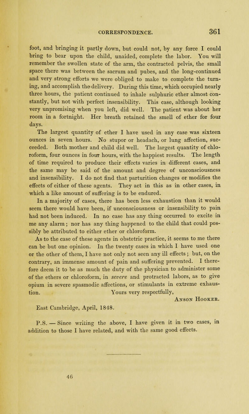 foot, and bringing it partly down, but could not, by any force I could bring to bear upon the child, unaided, complete the labor. You will remember the swollen state of the arm, the contracted pelvis, the small space there was between the sacrum and pubes, and the long-continued and very strong efforts we were obliged to make to complete the turn- ing, and accomplish the delivery. During this time, which occupied nearly three hours, the patient continued to inhale sulphuric ether almost con- stantly, but not with perfect insensibility. This case, although looking very unpromising when you left, did well. The patient was about her room in a fortnight. Her breath retained the smell of ether for four days. The largest quantity of ether I have used in any case was sixteen ounces in seven hours. No stupor or headach, or lung affection, suc- ceeded. Both mother and child did well. The largest quantity of chlo- roform, four ounces in four hours, with the happiest results. The length of time required to produce their effects varies in different cases, and the same may be said of the amount and degree of unconsciousness and insensibility. I do not find that parturition changes or modifies the effects of either of these agents. They act in this as in other cases, in which a like amount of suffering is to be endured. In a majority of cases, there has been less exhaustion than it would seem there would have been, if unconsciousness or insensibility to pain had not been induced. In no case has any thing occurred to excite in me any alarm; nor has any thing happened to the child that could pos- sibly be attributed to either ether or chloroform. As to the case of these agents in obstetric practice, it seems to me there can be but one opinion. In the twenty cases in which I have used one or the other of them, I have not only not seen any ill effects ; but, on the contrary, an immense amount of pain and suffering prevented. I there- fore deem it to be as much the duty of the physician to administer some of the ethers or chloroform, in severe and protracted labors, as to give opium in severe spasmodic affections, or stimulants in extreme exhaus- tion. Yours very respectfully, Anson Hooker. East Cambridge, April, 1848. p.S. — Since writing the above, I have given it in two cases, in addition to those I have related, and with the same good effects. 46