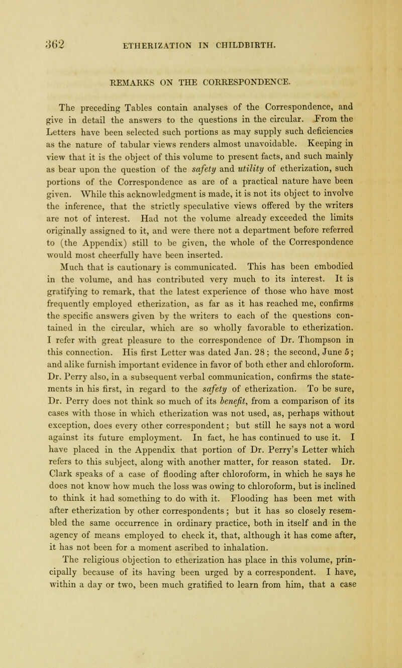 REMARKS ON THE CORRESPONDENCE. The preceding Tables contain analyses of the Correspondence, and give in detail the answers to the questions in the circular. From the Letters have been selected such portions as may supply such deficiencies as the nature of tabular views renders almost unavoidable. Keeping in view that it is the object of this volume to present facts, and such mainly as bear upon the question of the safety and utility of etherization, such portions of the Correspondence as are of a practical nature have been given. While this acknowledgment is made, it is not its object to involve the inference, that the strictly speculative views offered by the writers are not of interest. Had not the volume already exceeded the limits originally assigned to it, and were there not a department before referred to (the Appendix) still to be given, the whole of the Correspondence would most cheerfully have been inserted. Much that is cautionary is communicated. This has been embodied in the volume, and has contributed very much to its interest. It is gratifying to remark, that the latest experience of those who have most frequently employed etherization, as far as it has reached me, confirms the specific answers given by the writers to each of the questions con- tained in the circular, which are so wholly favorable to etherization. I refer with great pleasure to the correspondence of Dr. Thompson in this connection. His first Letter was dated Jan. 28 ; the second, June 5; and alike furnish important evidence in favor of both ether and chloroform. Dr. Perry also, in a subsequent verbal communication, confirms the state- ments in his first, in regard to the safety of etherization. To be sure, Dr. Perry does not think so much of its benefit, from a comparison of its cases with those in which etherization was not used, as, perhaps without exception, does every other correspondent; but still he says not a word against its future employment. In fact, he has continued to use it. I have placed in the Appendix that portion of Dr. Perry's Letter which refers to this subject, along with another matter, for reason stated. Dr. Clark speaks of a case of flooding after chloroform, in which he says he does not know how much the loss was owing to chloroform, but is inclined to think it had something to do with it. Flooding has been met with after etherization by other correspondents; but it has so closely resem- bled the same occurrence in ordinary practice, both in itself and in the agency of means employed to check it, that, although it has come after, it has not been for a moment ascribed to inhalation. The religious objection to etherization has place in this volume, prin- cipally because of its having been urged by a correspondent. I have, within a day or two, been much gratified to learn from him, that a case
