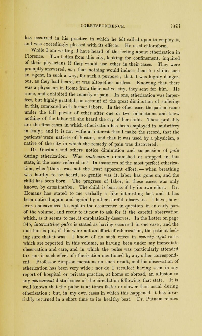 has occurred in his practice in which he felt called upon to employ it, and was exceedingly pleased with its effects. He used chloroform. While I am writing, I have heard of the feeling about etherization in Florence. Two ladies from this city, looking for confinement, inquired of their physicians if they would use ether in their cases. They were promptly answered, no; that nothing would induce them to exhibit such an agent, in such a way, for such a purpose; that it was highly danger- ous, as they had heard, or was altogether useless. Knowing that there was a physician in Rome from their native city, they sent for him. He came, and exhibited the remedy of pain. In one, etherization was imper- fect, but highly grateful, on account of the great diminution of suffering in this, compared with former labors. In the other case, the patient came under the full power of ether after one or two inhalations, and knew nothing of the labor till she heard the cry of her child. These probably are the first cases in which etherization has been employed in midwifery in Italy ; and it is not without interest that I make the record, that the patients'were natives of Boston, and that it was used by a physician, a native of the city in which the remedy of pain was discovered. Dr. Gardner and others notice diminution and suspension of pain during etherization. Was contraction diminished or stopped in this state, in the cases referred to ? In instances of the most perfect etheriza- tion, when! there was not the least apparent effort, — when breathing was hardly to be heard, so gentle was it, labor has gone on, and the child has been born. The progress of labor, in these cases, was only known by examination. The child is born as if by its own effort. Dr. Homans has stated to me verbally a like interesting fact, and it has been noticed again and again by other careful observers. I have, how- ever, endeavoured to explain the occurrence in question in an early part of the volume, and recur to it now to ask for it the careful observation which, as it seems to me, it emphatically deserves. In the Letter on page 345, intermitting pulse is stated as having occurred in one case; and the question is put, if this were not an effort of etherization, the patient feel- ing sure that it was. I know of no such effect in seventy-eight cases which are reported in this volume, as having been under my immediate observation and care, and in which the pulse was particularly attended to; nor is such effect of etherization mentioned by any other correspond- ent. Professor Simpson mentions no such result, and his observation of etherization has been very wide; nor do I recollect having seen in any report of hospital or private practice, at home or abroad, an allusion to any permanent disturbance of the circulation following that state. It is well known that the pulse is at times faster or slower than usual during etherization ; but, in my own cases in which this happened, it has inva- riably returned in a short time to its healthy beat. Dr. Putnam relates