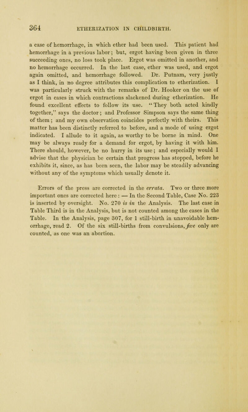 a case of hemorrhage, in which ether had been used. This patient had hemorrhage in a previous labor; but, ergot having been given in three succeeding ones, no loss took place. Ergot was omitted in another, and no hemorrhage occurred. In the last case, ether was used, and ergot again omitted, and hemorrhage followed. Dr. Putnam, very justly as I think, in no degree attributes this complication to etherization. I was particularly struck with the remarks of Dr. Hooker on the use of ergot in cases in which contractions slackened during etherization. He found excellent effects to follow its use.  They both acted kindly together, says the doctor; and Professor Simpson says the same thing of them; and my own observation coincides perfectly with theirs. This matter has been distinctly referred to before, and a mode of using ergot indicated. I allude to it again, as worthy to be borne in mind. One may be always ready for a demand for ergot, by having it with him. There should, however, be no hurry in its use; and especially would I advise that the physician be certain that progress has stopped, before he exhibits it, since, as has been seen, the labor may be steadily advancing without any of the symptoms which usually denote it. Errors of the press are corrected in the errata. Two or three more important ones are corrected here : — In the Second Table, Case No. 223 is inserted by oversight. No. 270 is in the Analysis. The last case in Table Third is in the Analysis, but is not counted among the cases in the Table. In the Analysis, page 307, for 1 still-birth in unavoidable hem- orrhage, read 2. Of the six still-births from convulsions, _^ve only are counted, as one was an abortion.