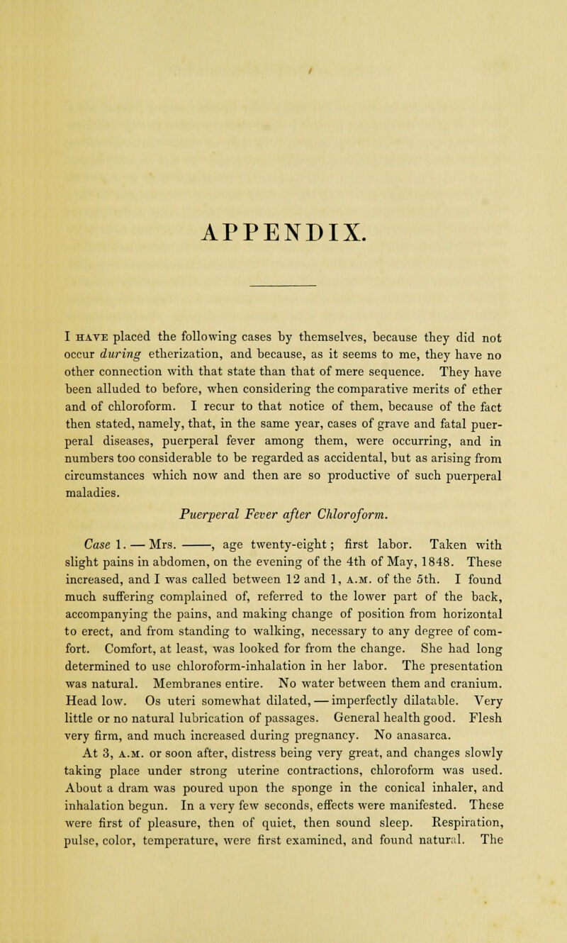 I have placed the following cases by themselves, because they did not occur during etherization, and because, as it seems to me, they have no other connection with that state than that of mere sequence. They have been alluded to before, when considering the comparative merits of ether and of chloroform. I recur to that notice of them, because of the fact then stated, namely, that, in the same year, cases of grave and fatal puer- peral diseases, puerperal fever among them, were occurring, and in numbers too considerable to be regarded as accidental, but as arising from circumstances which now and then are so productive of such puerperal maladies. Puerperal Fever after Chloroform. Casel.— Mrs. , age twenty-eight; first labor. Taken with slight pains in abdomen, on the evening of the 4th of May, 1848. These increased, and I was called between 12 and 1, a.m. of the 5th. I found much suffering complained of, referred to the lower part of the back, accompanying the pains, and making change of position from horizontal to erect, and from standing to walking, necessary to any degree of com- fort. Comfort, at least, was looked for from the change. She had long determined to use chloroform-inhalation in her labor. The presentation was natural. Membranes entire. No water between them and cranium. Head low. Os uteri somewhat dilated, — imperfectly dilatable. Very little or no natural lubrication of passages. General health good. Flesh very firm, and much increased during pregnancy. No anasarca. At 3, a.m. or soon after, distress being very great, and changes slowly taking place under strong uterine contractions, chloroform was used. About a dram was poured upon the sponge in the conical inhaler, and inhalation begun. In a very few seconds, effects were manifested. These were first of pleasure, then of quiet, then sound sleep. Respiration, pulse, color, temperature, were first examined, and found natural. The