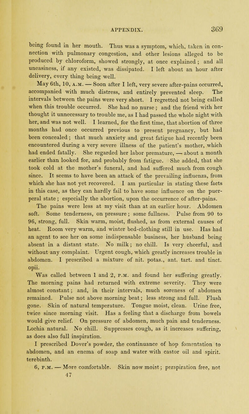 being found in her mouth. Thus was a symptom, which, taken in con- nection with pulmonary congestion, and other lesions alleged to be produced by chloroform, showed strongly, at once explained ; and all uneasiness, if any existed, was dissipated. I left about an hour after delivery, every thing being well. May 6th, 10, a.m. — Soon after I left, very severe after-pains occurred, accompanied with much distress, and entirely prevented sleep. The intervals between the pains were very short. I regretted not being called when this trouble occurred. She had no nurse ; and the friend with her thought it unnecessary to trouble me, as I had passed the whole night with her, and was not well. I learned, for the first time, that abortion of three months had once occurred previous to present pregnancy, but had been concealed ; that much anxiety and great fatigue had recently been encountered during a very severe illness of the patient's mother, which had ended fatally. She regarded her labor premature, — about a month earlier than looked for, and probably from fatigue. She added, that she took cold at the mother's funeral, and had suffered much from cough since. It seems to have been an attack of the prevailing influenza, from which she has not yet recovered. I am particular in stating these facts in this case, as they can hardly fail to have some influence on the puer- peral state; especially the abortion, upon the occurrence of after-pains. The pains were less at my visit than at an earlier hour. Abdomen soft. Some tenderness, on pressure ; some fullness. Pulse from 90 to 96, strong, full. Skin warm, moist, flushed, as from external causes of heat. Room very warm, and winter bed-clothing still in use. Has had an agent to see her on some indispensable business, her husband being absent in a distant state. No milk; no chill. Is very cheerful, and without any complaint. Urgent cough, which greatly increases trouble in abdomen. I prescribed a mixture of nit. potas., ant. tart, and tinct. opii. Was called between 1 and 2, p.m. and found her suffering greatly. The morning pains had returned with extreme severity. They were almost constant; and, in their intervals, much soreness of abdomen remained. Pulse not above morning beat; less strong and full. Flush gone. Skin of natural temperature. Tongue moist, clean. Urine free, twice since morning visit. Has a feeling that a discharge from bowels would give relief. On pressure of abdomen, much pain and tenderness. Lochia natural. No chill. Suppresses cough, as it increases suffering, as does also full inspiration. I prescribed Dover's powder, the continuance of hop fomentation to abdomen, and an enema of soap and water with castor oil and spirit, terebinth. 6, p.m. — More comfortable. Skin now moist; perspiration free, not 47