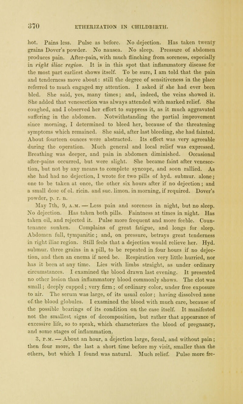 hot. Pains loss. Pulse as before. No dejection. Has taken twenty grains Dover's powder. No nausea. No sleep. Pressure of abdomen produces pain. After-pain, with much flinching from soreness, especially in right iliac region. It is in this spot that inflammatory disease for the most part earliest shows itself. To be sure, I am told that the pain and tenderness move about: still the degree of sensitiveness in the place referred to much engaged my attention. I asked if she had ever been bled. She said, yes, many times; and, indeed, the veins showed it. She added that venesection was always attended with marked relief. She coughed, and I observed her effort to suppress it, as it much aggravated suffering in the abdomen. Notwithstanding the partial improvement since morning, I determined to bleed her, because of the threatening symptoms which remained. She said, after last bleeding, she had fainted. About fourteen ounces were abstracted. Its effect was very agreeable during the operation. Much general and local relief was expressed. Breathing was deeper, and pain in abdomen diminished. Occasional after-pains occurred, but were slight. She became faint after venesec- tion, but not by any means to complete syncope, and soon rallied. As she had had no dejection, I wrote for two pills of hyd. submur. alone; one to be taken at once, the other six hours after if no dejection; and a small dose of ol. ricin. and sue. limon. in morning, if required. Dover's powder, p. r. n. May 7th, 9, a.m.— Less pain and soreness in night, hut no sleep. No dejection. Has taken both pills. Faintness at times in night. Has taken oil, and rejected it. Pulse more frequent and more feeble. Coun- ter!.mcu sunken. Complains of great fatigue, and longs for sleep. Abdomen full, tympanitic ; and, on pressure, betrays great tenderness in right iliac region. Still feels that a dejection would relieve her. Hyd. submur. three grains in a pill, to be repeated in four hours if no dejec- tion, and then an enema if need be. Respiration very little hurried, nor has it been at any time. Lies with limbs straight, as under ordinary circumstances. I examined the blood drawn last evening. It presented no other lesion than inflammatory blood commonly shows. The clot was small; deeply cupped ; very firm ; of ordinary color, under free exposure to air. The serum was large, of its usual color ; having dissolved none of the blood globules. I examined the blood with much care, because of the possible bearings of its condition on the case itself. It manifested not the smallest signs of decomposition, but rather that appearance of excessive life, so to speak, which characterizes the blood of pregnancy, and some stages of inflammation. 3, p.m. — About an hour, a dejection large, foecal, and without pain; then four more, the last a short time before my visit, smaller than the others, but which I found was natural. Much relief. Pulse more fre-