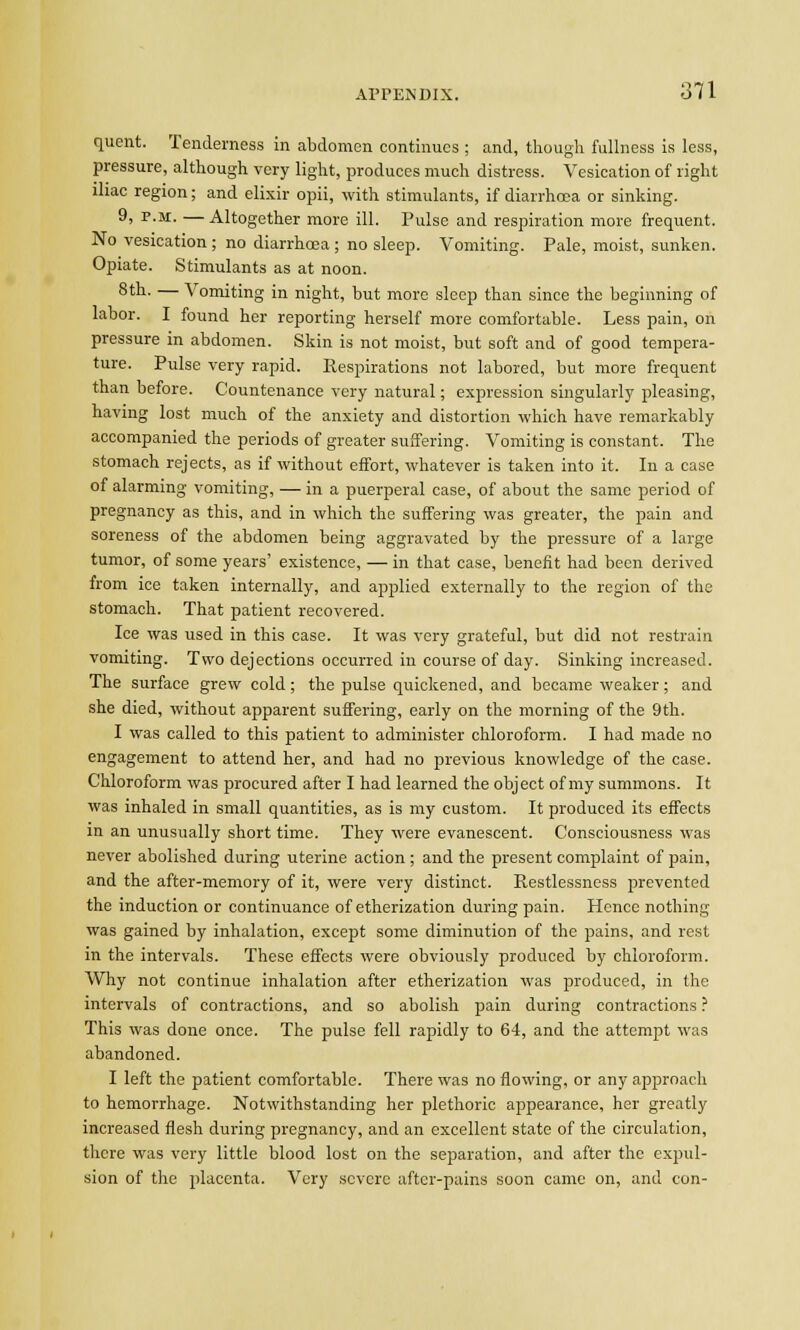 quent. Tenderness in abdomen continues ; and, though fullness is less, pressure, although very light, produces much distress. Vesication of right iliac region; and elixir opii, with stimulants, if diarrhoea or sinking. 9, p.m. — Altogether more ill. Pulse and respiration more frequent. No vesication ; no diarrhoea ; no sleep. Vomiting. Pale, moist, sunken. Opiate. Stimulants as at noon. 8th. — Vomiting in night, but more sleep than since the beginning of labor. I found her reporting herself more comfortable. Less pain, on pressure in abdomen. Skin is not moist, but soft and of good tempera- ture. Pulse very rapid. Eespirations not labored, but more frequent than before. Countenance very natural; expression singularly pleasing, having lost much of the anxiety and distortion which have remarkably accompanied the periods of greater suffering. Vomiting is constant. The stomach rejects, as if without effort, whatever is taken into it. In a case of alarming vomiting, — in a puerperal case, of about the same period of pregnancy as this, and in which the suffering was greater, the pain and soreness of the abdomen being aggravated by the pressure of a large tumor, of some years' existence, — in that case, benefit had been derived from ice taken internally, and applied externally to the region of the stomach. That patient recovered. Ice was used in this case. It was very grateful, but did not restrain vomiting. Two dejections occurred in course of day. Sinking increased. The surface grew cold; the pulse quickened, and became weaker; and she died, without apparent suffering, early on the morning of the 9th. I was called to this patient to administer chloroform. I had made no engagement to attend her, and had no previous knowledge of the case. Chloroform was procured after I had learned the object of my summons. It was inhaled in small quantities, as is my custom. It produced its effects in an unusually short time. They were evanescent. Consciousness was never abolished during uterine action ; and the present complaint of pain, and the after-memory of it, were very distinct. Restlessness prevented the induction or continuance of etherization during pain. Hence nothing was gained by inhalation, except some diminution of the pains, and rest in the intervals. These effects were obviously produced by chloroform. Why not continue inhalation after etherization was produced, in the intervals of contractions, and so abolish pain during contractions ? This was done once. The pulse fell rapidly to 64, and the attempt was abandoned. I left the patient comfortable. There was no flowing, or any approach to hemorrhage. Notwithstanding her plethoric appearance, her greatly increased flesh during pregnancy, and an excellent state of the circulation, there was very little blood lost on the separation, and after the expul- sion of the placenta. Very severe after-pains soon came on, and con-