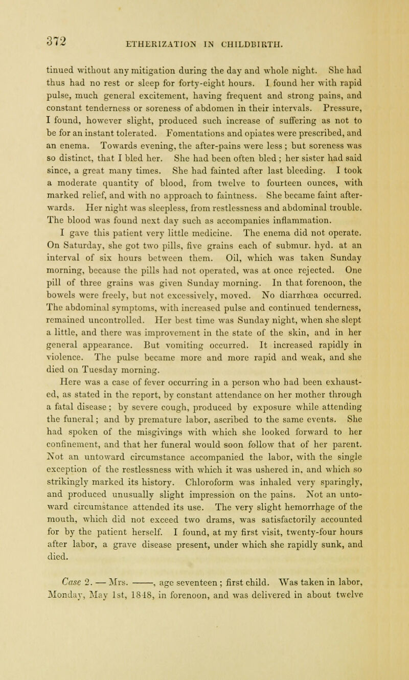 ETHERIZATION IN CHILDBIRTH. tinued without any mitigation during the day and whole night. She had thus had no rest or sleep for forty-eight hours. I found her with rapid pulse, much general excitement, having frequent and strong pains, and constant tenderness or soreness of ahdomen in their intervals. Pressure, I found, however slight, produced such increase of suffering as not to be for an instant tolerated. Fomentations and opiates were prescribed, and an enema. Towards evening, the after-pains were less ; but soreness was so distinct, that I bled her. She had been often bled ; her sister had said since, a great many times. She had fainted after last bleeding. I took a moderate quantity of blood, from twelve to fourteen ounces, with marked relief, and with no approach to faintness. She became faint after- wards. Her night was sleepless, from restlessness and abdominal trouble. The blood was found next day such as accompanies inflammation. I gave this patient very little medicine. The enema did not operate. On Saturday, she got two pills, five grains each of submur. hyd. at an interval of six hours between them. Oil, which was taken Sunday morning, because the pills had not operated, was at once rejected. One pill of three grains was given Sunday morning. In that forenoon, the bowels were freely, but not excessively, moved. No diarrhoea occurred. The abdominal symptoms, with increased pulse and continued tenderness, remained uncontrolled. Her best time was Sunday night, when she slept a little, and there was improvement in the state of the skin, and in her general appearance. But vomiting occurred. It increased rapidly in violence. The pulse became more and more rapid and weak, and she died on Tuesday morning. Here was a case of fever occurring in a person who had been exhaust- ed, as stated in the report, by constant attendance on her mother through a fatal disease; by severe cough, produced by exposure while attending the funeral; and by premature labor, ascribed to the same events. She had spoken of the misgivings with which she looked forward to her confinement, and that her funeral would soon follow that of her parent. Not an untoward circumstance accompanied the labor, with the single exception of the restlessness with which it was ushered in, and which so strikingly marked its history. Chloroform was inhaled very sparingly, and produced unusually slight impression on the pains. Not an unto- ward circumstance attended its use. The very slight hemorrhage of the mouth, which did not exceed two drams, was satisfactorily accounted for by the patient herself. I found, at my first visit, twenty-four hours after labor, a grave disease present, under which she rapidly sunk, and died. Case 2. — Mrs. , age seventeen; first child. Was taken in labor, Monday, May 1st, 1848, in forenoon, and was delivered in about twelve