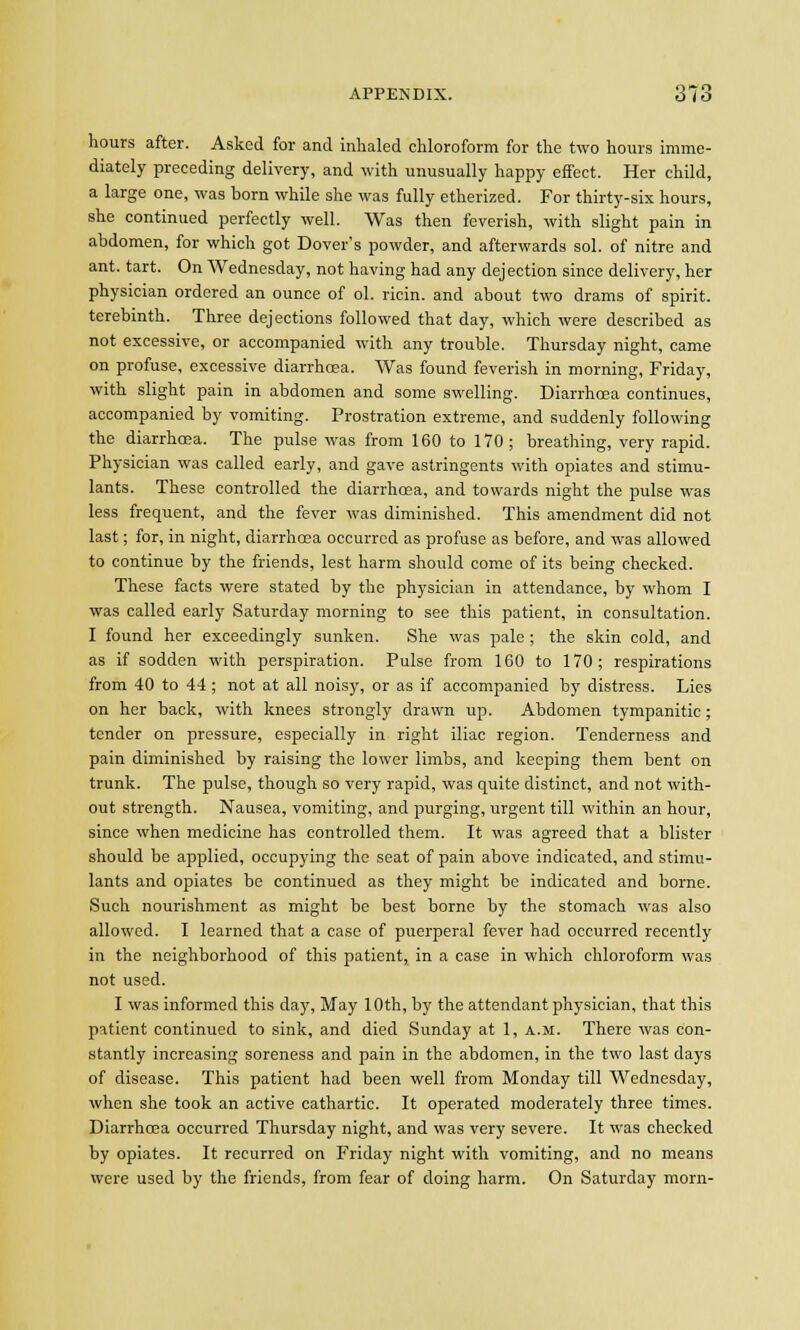 hours after. Asked for and inhaled chloroform for the two hours imme- diately preceding delivery, and with unusually happy effect. Her child, a large one, was born while she was fully etherized. For thirty-six hours, she continued perfectly well. Was then feverish, with slight pain in abdomen, for which got Dover's powder, and afterwards sol. of nitre and ant. tart. On Wednesday, not having had any dejection since delivery, her physician ordered an ounce of ol. ricin. and about two drams of spirit, terebinth. Three dejections followed that day, which were described as not excessive, or accompanied with any trouble. Thursday night, came on profuse, excessive diarrhoea. Was found feverish in morning, Friday, with slight pain in abdomen and some swelling. Diarrhoea continues, accompanied by vomiting. Prostration extreme, and suddenly following the diarrhoea. The pulse was from 160 to 170 ; breathing, very rapid. Physician was called early, and gave astringents with opiates and stimu- lants. These controlled the diarrhoea, and towards night the pulse was less frequent, and the fever was diminished. This amendment did not last; for, in night, diarrhoea occurred as profuse as before, and was allowed to continue by the friends, lest harm should come of its being checked. These facts were stated by the physician in attendance, by whom I was called early Saturday morning to see this patient, in consultation. I found her exceedingly sunken. She was pale; the skin cold, and as if sodden with perspiration. Pulse from 160 to 170; respirations from 40 to 44; not at all noisy, or as if accompanied by distress. Lies on her back, with knees strongly drawn up. Abdomen tympanitic ; tender on pressure, especially in right iliac region. Tenderness and pain diminished by raising the lower limbs, and keeping them bent on trunk. The pulse, though so very rapid, was quite distinct, and not with- out strength. Nausea, vomiting, and purging, urgent till within an hour, since when medicine has controlled them. It was agreed that a blister should be applied, occupying the seat of pain above indicated, and stimu- lants and opiates be continued as they might be indicated and borne. Such nourishment as might be best borne by the stomach was also allowed. I learned that a case of puerperal fever had occurred recently in the neighborhood of this patient, in a case in which chloroform was not used. I was informed this day, May 10th, hj the attendant physician, that this patient continued to sink, and died Sunday at 1, a.m. There was con- stantly increasing soreness and pain in the abdomen, in the two last days of disease. This patient had been well from Monday till Wednesday, when she took an active cathartic. It operated moderately three times. Diarrhoea occurred Thursday night, and was very severe. It was checked by opiates. It recurred on Friday night with vomiting, and no means were used by the friends, from fear of doing harm. On Saturday morn-