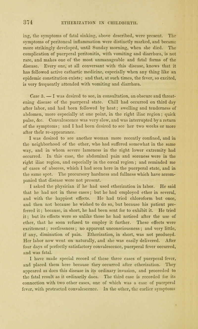 ing, the symptoms of fatal sinking, above described, were present. The symptoms of peritoneal inflammation were distinctly marked, and became more strikingly developed, until Sunday morning, when she died. The complication of puerperal peritonitis, with vomiting and diarrhoea, is not rare, and makes one of the most unmanageable and fatal forms of the disease. Every one, at all conversant with this disease, knows that it has followed active cathartic medicine, especially when any thing like an epidemic constitution exists; and that, at such times, the fever, so excited, is very frequently attended with vomiting and diarrhoea. Case 3. — I was desired to see, in consultation, an obscure and threat- ening disease of the puerperal state. Chill had occurred on third day after labor, and had been followed by heat; swelling and tenderness of abdomen, more especially at one point, in the right iliac region ; quick pulse, &c. Convalescence was very slow, and was interrupted by a return of the symptoms ; and I had been desired to sec her two weeks or more after their re-appearance. I was desired to see another woman more recently confined, and in the neighborhood of the other, who had suffered somewhat in the same way, and in whom severe lameness in the right lower extremity had occurred. In this case, the abdominal pain and soreness were in the right iliac region, and especially in the ceecal region; and reminded me of cases of abscess, which I had seen here in the puerperal state, and in the same spot. The precursory hardness and fullness which have accom- panied that disease were not present. I asked the physician if he had used etherization in labor. He said that he had not in these cases; but he had employed ether in several, and with the happiest effects. He had tried chloroform but once, and then not because he wished to do so, but because his patient pre- ferred it; because, in short, he had been sent for to exhibit it. He tried it; but its effects were so unlike those he had noticed after the use of ether, that he soon refused to employ it further. These effects were excitement; restlessness ; no apparent unconsciousness ; and very little, if any, diminution of pain. Etherization, in short, was not produced. Her labor now went on naturally, and she was easily delivered. After four days of perfectly satisfactory convalescence, puerperal fever occurred, and was fatal. I have made special record of these three cases of puerperal fever, and placed them here because they occurred after etherization. They appeared as does this disease in its ordinary invasion, and proceeded to the fatal result as it ordinarily does. The third case is recorded for its connection with two other cases, one of which was a case of puerperal fever, with protracted convalescence. In the other, the earlier symptoms