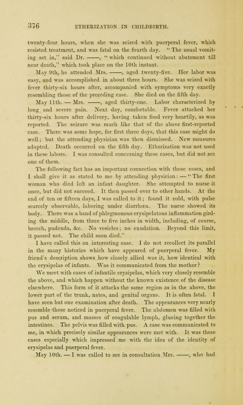 twenty-four hours, when she was seized with puerperal fever, which resisted treatment, and was fatal on the fourth day.  The usual vomit- ing set in, said Dr. ,  which continued without abatement till near death, which took place on the 10th instant. May 9th, he attended Mrs. , aged twenty-five. Her labor was easy, and was accomplished in about three hours. She was seized with fever thirty-six hours after, accompanied with symptoms very exactly resembling those of the preceding case. She died on the fifth day. May 11th. — Mrs. , aged thirty-one. Labor characterized by long and severe pain. Next day, comfortable. Fever attacked her thirty-six hours after delivery, having taken food very heartily, as was reported. The seizure was much like that of the above first-reported case. There was some hope, for first three days, that this case might do well; but the attending physician was then dismissed. New measures adopted. Death occurred on the fifth day. Etherization was not used in these labors. I was consulted concerning these cases, but did not see one of them. The following fact has an important connection with these cases, and I shall give it as stated to me by attending physician : —  The first woman who died left an infant daughter. She attempted to nurse it once, but did not succeed. It then passed over to other hands. At the end of ten or fifteen days, I was called to it; found it cold, with pulse scarcely observable, laboring under diarrhoea. The nurse showed its body. There was a band of phlegmonous erysipelatous inflammation gird- ing the middle, from three to five inches in width, including, of course, breech, pudenda, &c. No vesicles ; no exudation. Beyond this limit, it passed not. The child soon died. I have called this an interesting case. I do not recollect its parallel in the many histories which have appeared of puerperal fever. My friend's description shows how closely allied was it, how identical with the erysipelas of infants. Was it communicated from the mother ? We meet with cases of infantile erysipelas, which very closely resemble the above, and which happen without the known existence of the disease elsewhere. This form of it attacks the same region as in the above, the lower part of the trunk, nates, and genital organs. It is often fatal. I have seen but one examination after death. The appearances very nearly resemble those noticed in puerperal fever. The abdomen was filled with pus and serum, and masses of coagulable lymph, glueing together the intestines. The pelvis was filled with pus. A case was communicated to me, in which precisely similar appearances were met with. It was these cases especially which impressed me with the idea of the identity of erysipelas and puerperal fever. May 10th. — I was called to see in consultation Mrs. , who had
