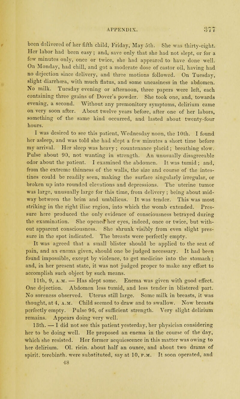 APPENDIX. '.)l I been delivered of her fifth child, Friday, May 5th. She was thirty-eight. Her labor had been easy; and, save only that she had not slept, or for a few minutes only, once or twice, she had appeared to have done well. On Monday, had chill, and got a moderate dose of castor oil, having had no dejection since delivery, and three motions followed. On Tuesday, slight diarrhoea, with much flatus, and some uneasiness in the abdomen. No milk. Tuesday evening or afternoon, three papers were left, each containing three grains of Dover's powder. She took one, and, towards evening, a second. Without any premonitory symptoms, delirium came on very soon after. About twelve years before, after one of her labors, something of the same kind occurred, and lasted about twenty-four hours. I was desired to see this patient, Wednesday noon, the 10th. I found her asleep, and was told she had slept a few minutes a short time before my arrival. Her sleep was heavy ; countenance placid ; breathing slow. Pulse about 90, not wanting in strength. An unusually disagreeable odor about the patient. I examined the abdomen. It was tumid ; and, from the extreme thinness of the walls, the size and course of the intes- tines could be readily seen, making the surface singularly irregular, or broken up into rounded elevations and depressions. The uterine tumor was large, unusually large for this time, from delivery ; being about mid- way between the brim and umbilicus. It was tender. This was most striking in the right iliac region, into which the womb extended. Pres- sure here produced the only evidence of consciousness betrayed during the examination. She opened her eyes, indeed, once or twice, but with- out apparent consciousness. She shrunk visibly from even slight pres- sure in the spot indicated. The breasts were perfectly empty. It was agreed that a small blister should be applied to the seat of pain, and an enema given, should one be judged necessary. It had been found impossible, except by violence, to get medicine into the stomach ; and, in her present state, it was not judged proper to make any effort to accomplish such object by such means. 11th, 9, a.m. — Has slept some. Enema was given with good effect. One dejection. Abdomen less tumid, and less tender in blistered part. No soreness observed. Uterus still large. Some milk in breasts, it was thought, at 4, a.m. Child seemed to draw and to swallow. Now breasts perfectly empty. Pulse 96, of sufficient strength. Very slight delirium remains. Appears doing very well. 13th. — I did not see this patient yesterday, her physician considering her to be doing well. He proposed an enema in the course of the day, which she resisted. Her former acquiescence in this matter was owing to her delirium. 01. ricin. about half an ounce, and about two drams of spirit, terebinth, were substituted, say at 10, p.m. It soon operated, and '18