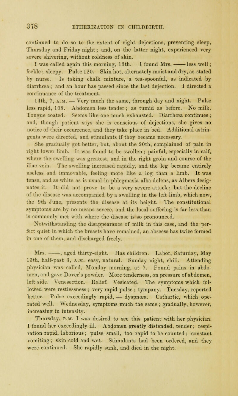 continued to do so to the extent of eight dejections, preventing sleep, Thursday and Friday night; and, on the latter night, experienced very severe shivering, without coldness of skin. I was called again this morning, 13th. I found Mrs. less well; feeble : sleepy. Pulse 120. Skin hot, alternately moist and dry, as stated by nurse. Is taking chalk mixture, a tea-spoonful, as indicated by diarrhoea; and an hour has passed since the last dejection. I directed a continuance of the treatment. 14th, 7, a.m. —Very much the same, through day and night. Pulse less rapid, 108. Abdomen less tender; as tumid as before. No milk. Tongue coated. Seems like one much exhausted. Diarrhoea continues; and, though patient says she is conscious of dejections, she gives no notice of their occurrence, and they take place in bed. Additional astrin- gents were directed, and stimulants if they became necessary. She gradually got better, but, about the 20th, complained of pain in right lower limb. It was found to be swollen; painful, especially in calf, where the swelling was greatest, and in the right groin and course of the iliac vein. The swelling increased rapidly, and the leg became entirely useless and immovable, feeling more like a log than a limb. It was tense, and as white as is usual in phlegmasia alba dolens, as Albers desig- nates it. It did not prove to be a very severe attack; but the decline of the disease was accompanied by a swelling in the left limb, which now, the 9th June, presents the disease at its height. The constitutional symptoms are by no means severe, and the local suffering is far less than is commonly met with where the disease is so pronounced. Notwithstanding the disappearance of milk in this case, and the per- fect quiet in which the breasts have remained, an abscess has twice formed in one of them, and discharged freely. Mrs. , aged thirty-eight. Has children. Labor, Saturday, May 13th, half-past 3, a.m. easy, natural. Sunday night, chill. Attending physician was called, Monday morning, at 7. Found pains in abdo- men, and gave Dover's powder. More tenderness, on pressure of abdomen, left side. Venesection. Relief. Vesicated. The symptoms which fol- lowed were restlessness ; very rapid pulse ; tympany. Tuesday, reported better. Pulse exceedingly rapid, — dyspnoea. Cathartic, which ope- rated well. Wednesday, symptoms much the same ; gradually, however, increasing in intensity. Thursday, p.m. I was desired to see this patient with her physician. I found her exceedingly ill. Abdomen greatly distended, tender ; respi- ration rapid, laborious; pulse small, too rapid to be counted ; constant vomiting; skin cold and wet. Stimulants had been ordered, and they were continued. She rapidly sunk, and died in the night.