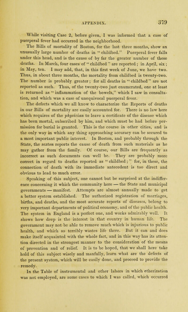 While visiting Case 2, before given, I was informed that a case of puerperal fever had occurred in the neighborhood. The Bills of mortality of Boston, for the last three months, show an unusually large number of deaths in  childbed. Puerperal fever falls under this head, and is the cause of by far the greater number of these deaths. In March, four cases of  childbed  are reported ; in April, six ; in May, ten. I may add, that, in this first week of June, we have two. Thus, in about three months, the mortality from childbed is twenty-two. The number is probably greater ; for all deaths in  childbed  are not reported as such. Thus, of the twenty-two just enumerated, one at least is returned as  inflammation of the bowels, which I saw in consulta- tion, and which was a case of unequivocal puerperal fever. The defects which we all know to characterize the Reports of deaths in our Bills of mortality are easily accounted for. There is no law here which requires of the physician to leave a certificate of the disease which has been mortal, subscribed by him, and which must be had before per- mission for burial is granted. This is the course in other cities, and is the only way in which any thing approaching accuracy can be secured to a most important public interest. In Boston, and probably through the State, the sexton reports the cause of death from such materials as he may gather from the family. Of course, our Bills are frequently as incorrect as such documents can well be. They are probably more correct in regard to deaths reported as  childbed ;  for, in these, the connection of death with its immediate antecedent is too direct and obvious to lead to much error. Speaking of this subject, one cannot but be surprised at the indiffer- ence concerning it which the community here — the State and municipal governments — manifest. Attempts are almost annually made to get a better system established. The authorized registration of marriages, births, and deaths, and the most accurate reports of diseases, belong to very important departments of political economy, and of the public health. The system in England is a perfect one, and works admirably well. It shows how deep is the interest in that country in human life. The government may not be able to remove much which is injurious to public health, and which so terribly wastes life there. But it can and does make itself acquainted with the whole fact, and in this way has its atten- tion directed in the strongest manner to the consideration of the means of prevention and of relief. It is to be hoped, that we shall here take hold of this subject wisely and manfully, learn what are the defects of the present system, which will be easily done, and proceed to provide the remedy. In the Table of instrumental and other labors in which etherization was not employed, are some cases to which I was called, which occurred
