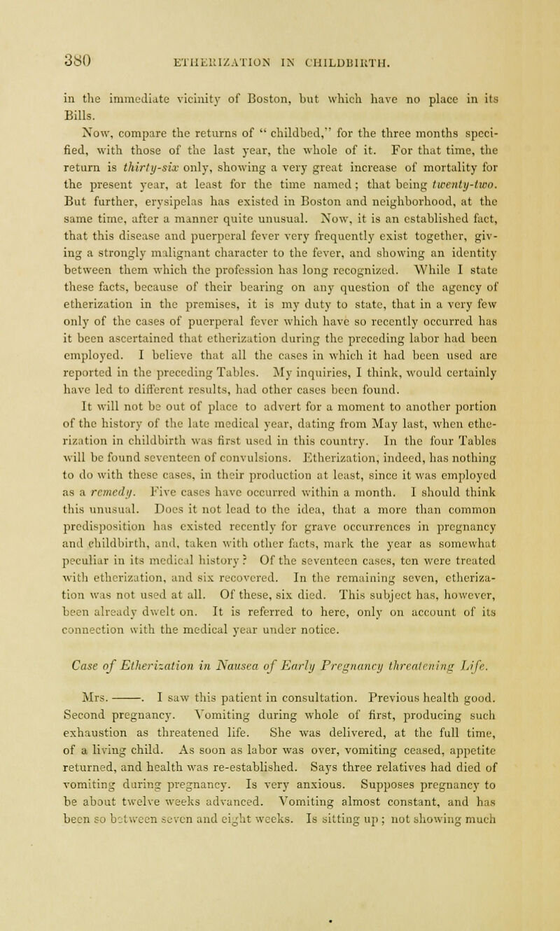 in the immediate vicinity of Boston, but which have no place in its Bills. Now, compare the returns of  childbed, for the three months speci- fied, with those of the last year, the whole of it. For that time, the return is thirty-six only, showing a very great increase of mortality for the present year, at least for the time named; that being twenty-two. But further, erysipelas has existed in Boston and neighborhood, at the same time, after a manner quite unusual. Now, it is an established fact, that this disease and puerperal fever very frequently exist together, giv- ing a strongly malignant character to the fever, and showing an identity between them which the profession has long recognized. While I state these facts, because of their bearing on any question of the agency of etherization in the premises, it is my duty to state, that in a very few only of the cases of puerperal fever which have so recently occurred has it been ascertained that etherization during the preceding labor had been employed. I believe that all the cases in which it had been used arc reported in the preceding Tables. My inquiries, I think, would certainly have led to different results, had other cases been found. It will not be out of place to advert for a moment to another portion of the history of the late medical year, dating from May last, when ethe- rization in childbirth was first used in this country. In the four Tables will be found seventeen of convulsions. Etherization; indeed, has nothing to do with these cases, in their production at least, since it was employed as a remedy. Five cases have occurred within a month. 1 should think this unusual. Does it not lead to the idea, that a more than common predisposition has existed recently for grave occurrences in pregnancy and childbirth, and, taken with other facts, mark the year as somewhat peculiar in its medical history ? Of the seventeen cases, ten were treated with etherization, and six recovered. In the remaining seven, etheriza- tion was not used at all. Of these, six died. This subject has, however, been already dwelt on. It is referred to here, only on account of its connection with the medical year under notice. Case of Etherization in Nausea of Early Pregnancy threatening Life. Mrs. . I saw this patient in consultation. Previous health good. Second pregnancy. Vomiting during whole of first, producing such exhaustion as threatened life. She was delivered, at the full time, of a living child. As soon as labor was over, vomiting ceased, appetite returned, and health was re-established. Says three relatives had died of vomiting during pregnancy. Is very anxious. Supposes pregnancy to be about twelve weeks advanced. Vomiting almost constant, and has been so between seven and eight weeks. Is sitting up ; not showing much