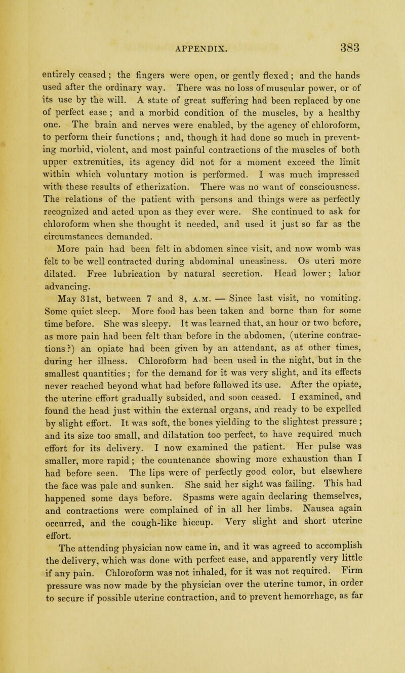 entirely ceased; the fingers were open, or gently flexed; and the hands used after the ordinary way. There was no loss of muscular power, or of its use hy the will. A state of great suffering had been replaced by one of perfect ease ; and a morbid condition of the muscles, by a healthy one. The brain and nerves were enabled, by the agency of chloroform, to perform their functions ; and, though it had done so much in prevent- ing morbid, violent, and most painful contractions of the muscles of both upper extremities, its agency did not for a moment exceed the limit within which voluntary motion is performed. I was much impressed with these results of etherization. There was no want of consciousness. The relations of the patient with persons and things were as perfectly recognized and acted upon as they ever were. She continued to ask for chloroform when she thought it needed, and used it just so far as the circumstances demanded. More pain had been felt in abdomen since visit, and now womb was felt to be well contracted during abdominal uneasiness. Os uteri more dilated. Free lubrication by natural secretion. Head lower; labor advancing. May 31st, between 7 and 8, a.m. — Since last visit, no vomiting. Some quiet sleep. More food has been taken and borne than for some time before. She was sleepy. It was learned that, an hour or two before, as more pain had been felt than before in the abdomen, (uterine contrac- tions?) an opiate had been given by an attendant, as at other times, during her illness. Chloroform had been used in the night, but in the smallest quantities; for the demand for it was very slight, and its effects never reached beyond what had before followed its use. After the opiate, the uterine effort gradually subsided, and soon ceased. I examined, and found the head just within the external organs, and ready to be expelled by slight effort. It was soft, the bones yielding to the slightest pressure ; and its size too small, and dilatation too perfect, to have required much effort for its delivery. I now examined the patient. Her pulse was smaller, more rapid; the countenance showing more exhaustion than I had before seen. The lips were of perfectly good color, but elsewhere the face was pale and sunken. She said her sight was failing. This had happened some days before. Spasms were again declaring themselves, and contractions were complained of in all her limbs. Nausea again occurred, and the cough-like hiccup. Very slight and short uterine effort. The attending physician now came in, and it was agreed to accomplish the delivery, which was done with perfect ease, and apparently very little if any pain. Chloroform was not inhaled, for it was not required. Firm pressure was now made by the physician over the uterine tumor, in order to secure if possible uterine contraction, and to prevent hemorrhage, as far