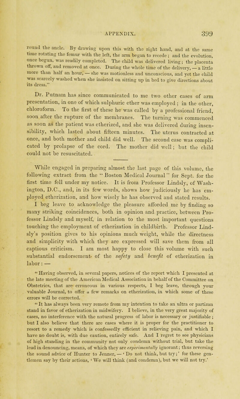 round the ancle. By drawing upon this with the right hand, and at the same time rotating the femur with the left, the arm began to recede ; and the evolution, once begun, was readily completed. The chUd was delivered living; the placenta thrown off, and removed at once. During the whole time of the delivery, — a little more than half an horn-, — she was motionless and unconscious, and yet the child was scarcely washed when she insisted on sitting up in bed to give directions about its dress. Dr. Putnam has since communicated to me two other cases of arm presentation, in one of which sulphuric ether was employed ; in the other, chloroform. To the first of these he was called hy a professional friend, soon after the rupture of the membranes. The turning was commenced as soon as the patient was etherized, and she was delivered during insen- sibility, which lasted about fifteen minutes. The uterus contracted at once, and both mother and child did well. The second case was compli- cated by prolapse of the cord. The mother did well; but the child could not be resuscitated. While engaged in preparing almost the last page of this volume, the following extract from the Boston Medical Journal for Sept. for the first time fell under my notice. It is from Professor Lindsly, of Wash- ington, D.C., and, in its few words, shows how judiciously he has em- ployed etherization, and how wisely he has observed and stated results. I beg leave to acknowledge the pleasure afforded me by finding so many striking coincidences, both in opinion and practice, between Pro- fessor Lindsly and myself, in relation to the most important questions touching the employment of etherization in childbirth. Professor Lind- sly's position gives to his opinions much weight, while the directness and simplicity with which they are expressed will save them from all captious criticism. I am most happy to close this volume with such substantial endorsement- of the safety and benefit of etherization in labor: —  Having observed, in several papers, notices of the report which I presented at the late meeting of the American Medical Association in behalf of the Committee on Obstetrics, that are erroneous in various respects, I beg leave, through your valuable Journal, to offer a few remarks on etherization, in which some of these errors will be corrected.  It has always been very remote from my intention to take an ultra or partizan stand in favor of etherization in midwifery. I believe, in the very great majority of cases, no interference with the natural progress of labor is necessary or justifiable ; but I also believe that there are cases where it is proper for the practitioner to resort to a remedy which is confessedly efficient in relieving pain, and which I have no doubt is, with due caution, entirely safe. And I regret to see physicians of high standing in the community not only condemn without trial, but take the lead in denouncing, means, of which they are exjierimentalhj ignorant; thus reversing the sound advice of Hunter to Jenner, — ' Do not think, but try;' for these gen- tlemen say by their actions, ' We will think (and condemn), but we will not try.'