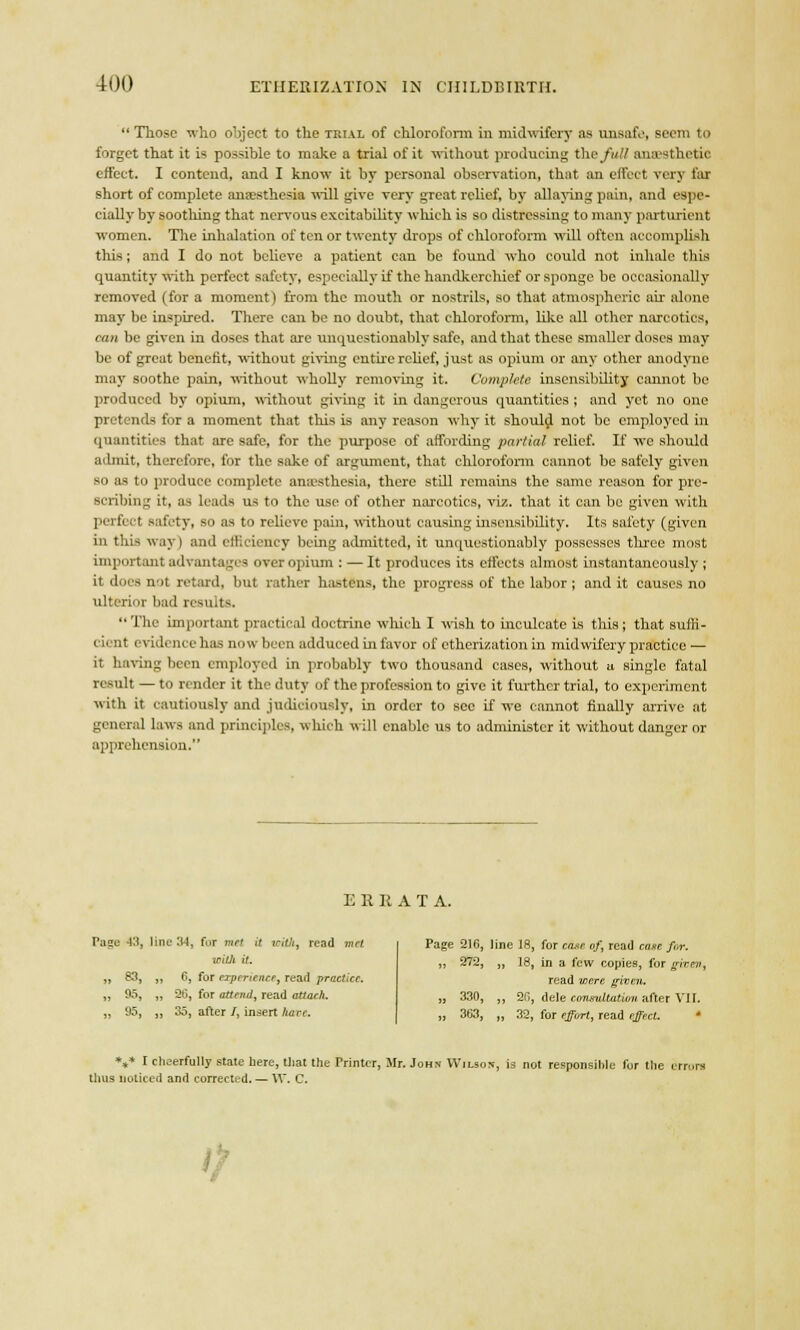 Those who object to the trial of chloroform in midwifery as unsafe, Beem to forget that it i- possible to make a trial of it without producing the full anaesthetic effect. I contend, and I know it by personal observation, that an effect very far short of complete anaesthesia will give very great relief, by allaying pain, and espe- cially by soothing that nervous excitability which is so distressing to many parturient women. The inhalation of ten or twenty drops of chloroform will often accomplish this; and I do not believe a patient can be found who could not inhale this quantity with perfect safety, especially if the handkerchief or sponge be occasionally removed (for a moment) from the mouth or nostrils, so that atmospheric air alone may be inspired. There can be no doubt, that chloroform, like all other narcotics, can be given in doses that are unquestionably safe, and that these smaller doses may be of great benefit, without giving en tire relief, just as opium or any other anodyne may soothe pain, without wholly removing it. Complete insensibility cannot be produced by opium, without giving it in dangerous quantities ; and yet no one pretends for a moment that this is any reason why it should not be employed in quantities that are safe, for the purpose of affording partial relief. If we should admit, therefore, for the sake of argument, that chloroform cannot be safely given so as to produce complete anaesthesia, there still remains the same reason for pre- scribing it, as leads us to the use of other narcotics, viz. that it can be given with perfect safety, so as to relieve pain, without causing insensibility. Its safety (given in this way) and efficiency being admitted, it unquestionably possesses three most important advantages over opium : — It produces its effects almost instantaneously; it does nit retard, but rather hastens, the progress of the labor ; and it causes no ulterior bad results Tire important practical doctrine which I wish to inculcate is this; that suffi- cient evidence has now been adduced ill favor of etherization in midwifery practice — it having been employed in probably two thousand cases, without a single fatal result — to render it the duty of the profession to give it further trial, to experiment with it cautiously and judiciously, in order to see if we cannot finally arrive at general laws and principles, which will enable us to administer it without danger or apprehension. ERRATA. Pu^e 43, line 3-1. fur met it with, read met ITttit it. „ 83, „ 6, for experience, read practice. „ 95, „ 26, for attend, read attach, „ 95, „ 35, after /, insert have. Page 216, line 18, for case, of, read cane for. „ 272, „ 18, in a few copies, for given, read were given. „ 330, „ 2(1, dele consultation after VII. „ 363, „ 32, for effort, read effect. V* I cheerfully stale here, that the Trinter, Mr. John Wilson, is not responsible for the errors thus noticed and corrected. — W. C.
