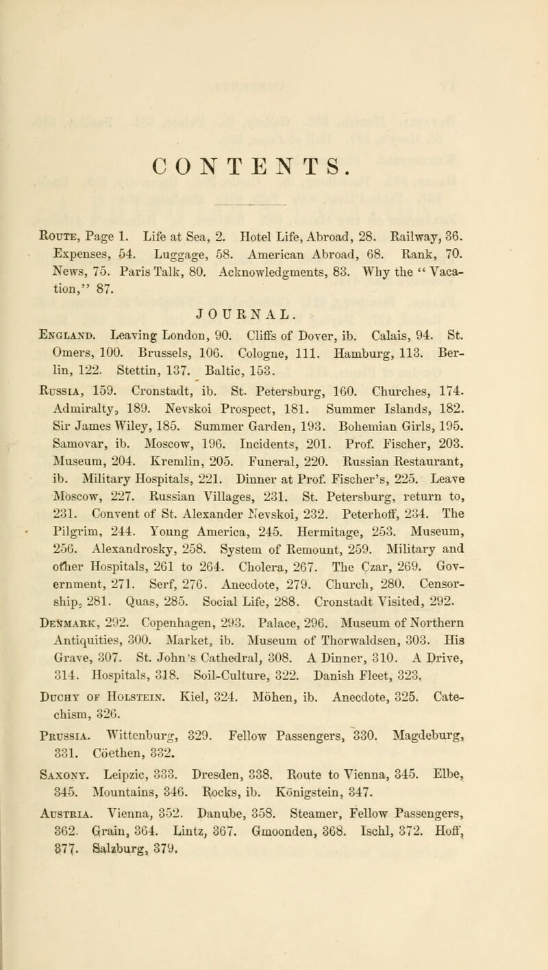 CONTENTS. Route, Page 1. Life at Sea, 2. Hotel Life, Abroad, 28. Railway, 36. Expenses, 54. Luggage, 58. American Abroad, 68. Rank, 70. News, 75. Paris Talk, 80. Acknowledgments, 83. Why the  Vaca- tion, 87. JOURNAL. England. Leaving London, 90. Cliffs of Dover, ib. Calais, 94. St. Omers, 100. Brussels, 106. Cologne, 111. Hamburg, 113. Ber- lin, 122. Stettin, 137. Baltic, 153. Russia, 159. Cronstadt, ib. St. Petersburg, 160. Churches, 174. Admiralty, 189. Nevskoi Prospect, 181. Summer Islands, 182. Sir James Wiley, 185. Summer Garden, 193. Bohemian Girls, 195. Samovar, ib. Moscow, 196. Incidents, 201. Prof. Fischer, 203. Museum, 204. Kremlin, 205. Funeral, 220. Russian Restaurant, ib. Military Hospitals, 221. Dinner at Prof. Fischer's, 225. Leave Moscow, 227. Russian Villages, 231. St. Petersburg, return to, 231. Convent of St. Alexander Nevskoi, 232. Peterhoff, 234. The Pilgrim, 244. Young America, 245. Hermitage, 253. Museum, 256. Alexandrosky, 258. System of Remount, 259. Military and other Hospitals, 261 to 264. Cholera, 267. The Czar, 269. Gov- ernment, 271. Serf, 276. Anecdote, 279. Church, 280. Censor- ship, 281. Quas, 285. Social Life, 288. Cronstadt Visited, 292. Denmark, 292. Copenhagen, 293. Palace, 296. Museum of Northern Antiquities, 300. Market, ib. Museum of Thorwaldsen, 303. His Grave, 307. St. John's Cathedral, 308. A Dinner, 310. A Drive, 314. Hospitals, 318. Soil-Culture, 322. Danish Fleet, 323, Duchy of Holstein. Kiel, 324. Mohen, ib. Anecdote, 325. Cate- chism, 326. Prussia. Wittenburg, 329. Fellow Passengers, 330. Magdeburg, 331. Coethen, 332. Saxony. Leipzic, 333. Dresden, 338. Route to Vienna, 345. Elbe, 345. Mountains, 346. Rocks, ib. Konigstein, 347. Austria. Vienna, 352. Danube, 358. Steamer, Fellow Passengers, 362. Grain, 364. Lintz, 367. Gmoonden, 368. Ischl, 372. Hoff, 377. Salzburg, 379.