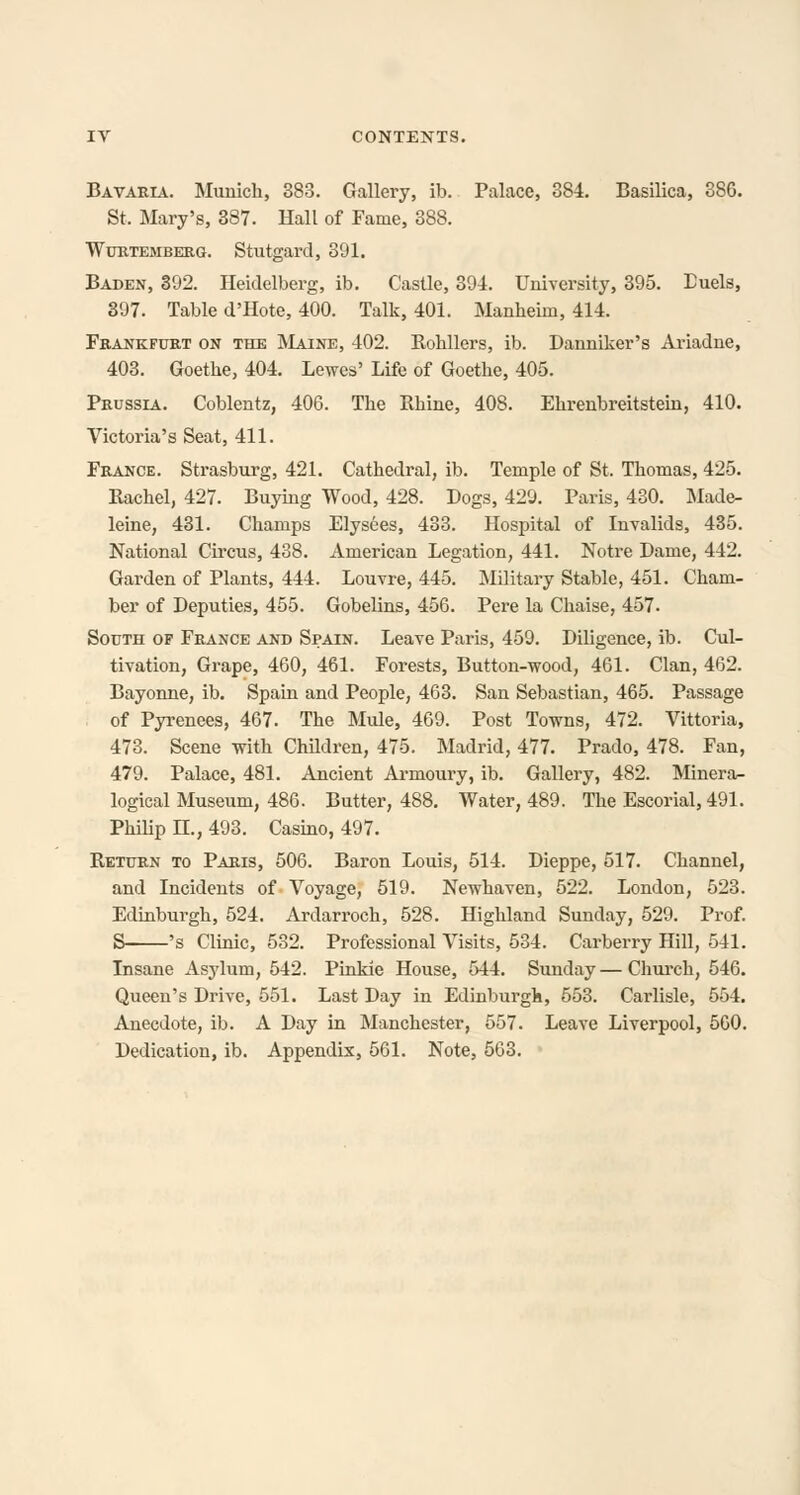 Bavaria. Munich, 388. Gallery, ib. Palace, 384. Basilica, 386. St. Mary's, 387. Hall of Fame, 388. WuRTEMBERG. Stutgard, 391. Baden, 392. Heidelberg, ib. Castle, 394. University, 395. Duels, 397. Table d'Hote, 400. Talk, 401. Manheim, 414. Frankfurt on the Maine, 402. Eohllers, ib. Danniker's Ariadne, 403. Goethe, 404. Lewes' Life of Goethe, 405. Prussia. Coblentz, 406. The Rhine, 408. Ehrenbreitstein, 410. Victoria's Seat, 411. France. Strasburg, 421. Cathedral, ib. Temple of St. Thomas, 425. Rachel, 427. Buying Wood, 428. Dogs, 429. Paris, 430. Made- leine, 431. Champs Elysees, 483. Hospital of Invalids, 435. National Circus, 438. American Legation, 441. Notre Dame, 442. Garden of Plants, 444. Louvre, 445. Military Stable, 451. Cham- ber of Deputies, 455. Gobelins, 456. Pere la Chaise, 457. South op France and Spain. Leave Paris, 459. Diligence, ib. Cul- tivation, Grape, 460, 461. Forests, Button-wood, 461. Clan, 462. Bayonne, ib. Spain and People, 463. San Sebastian, 465. Passage of Pyrenees, 467. The Mule, 469. Post Towns, 472. Vittoria, 473. Scene with Children, 475. Madrid, 477. Prado, 478. Fan, 479. Palace, 481. Ancient Armoury, ib. Gallery, 482. Minera- logical Museum, 486. Butter, 488. Water, 489. The Escorial,491. Philip H., 493. Casino, 497. Return to Paris, 506. Baron Louis, 514. Dieppe, 517. Channel, and Incidents of Voyage, 519. Newhaven, 522. London, 523. Edinburgh, 524. Ardarroch, 528. Highland Sunday, 529. Prof. S 's Clinic, 582. Professional Visits, 534. Carberry Hill, 541. Insane Asylum, 542. Pinkie House, 544. Sunday—Church, 546. Queen's Drive, 551. Last Day in Edinburgh, 553. Carlisle, 554. Anecdote, ib. A Day in Manchester, 557. Leave Liverpool, 560. Dedication, ib. Appendix, 561. Note, 563.