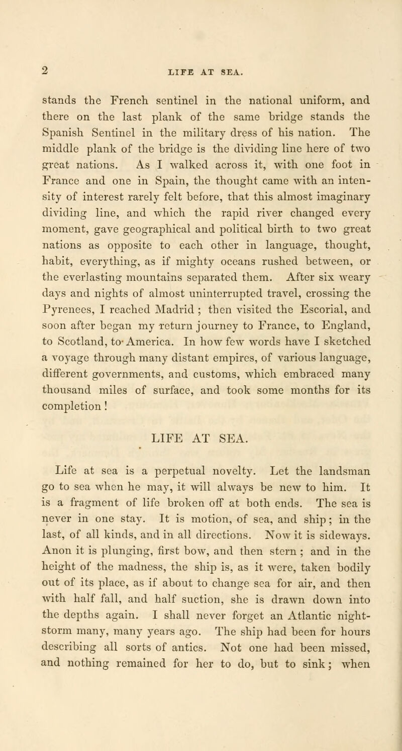 stands the French sentinel in the national uniform, and there on the last plank of the same bridge stands the Spanish Sentinel in the military dress of his nation. The middle plank of the bridge is the dividing line here of two great nations. As I walked across it, with one foot in France and one in Spain, the thought came with an inten- sity of interest rarely felt before, that this almost imaginary dividing line, and which the rapid river changed every moment, gave geographical and political birth to two great nations as opposite to each other in language, thought, habit, everything, as if mighty oceans rushed between, or the everlasting mountains separated them. After six weary days and nights of almost uninterrupted travel, crossing the Pyrenees, I reached Madrid ; tben visited the Escorial, and soon after began my return journey to France, to England, to Scotland, to-America. In how few words have I sketched a voyage through many distant empires, of various language, different governments, and customs, which embraced many thousand miles of surface, and took some months for its completion! LIFE AT SEA. Life at sea is a perpetual novelty. Let the landsman go to sea when he may, it will always be new to him. It is a fragment of life broken off at both ends. The sea is never in one stay. It is motion, of sea, and ship; in the last, of all kinds, and in all directions. Now it is sideways. Anon it is plunging, first bow, and then stern ; and in the height of the madness, the ship is, as it were, taken bodily out of its place, as if about to change sea for air, and then with half fall, and half suction, she is drawn down into the depths again. I shall never forget an Atlantic night- storm many, many years ago. The ship had been for hours describing all sorts of antics. Not one had been missed, and nothing remained for her to do, but to sink; when