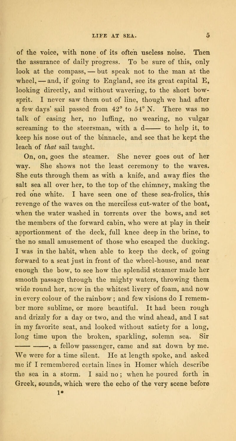 of the voice, with none of its often useless noise. Then the assurance of daily progress. To be sure of this, only- look at the compass, — but speak not to the man at the wheel, — and, if going to England, see its great capital E, looking directly, and without wavering, to the short bow- sprit. I never saw them out of line, though we had after a few days' sail passed from 42° to 54° N. There was no talk of easing her, no luffing, no wearing, no vulgar screaming to the steersman, with a d to help it, to keep his nose out of the binnacle, and see that he kept the leach of that sail taught. On, on, goes the steamer. She never goes out of her way. She shows not the least ceremony to the waves. She cuts through them as with a knife, and away flies the salt sea all over her, to the top of the chimney, making the red one white. I have seen one of these sea-frolics, this revenge of the waves on the merciless cut-water of the boat, when the water washed in torrents over the bows, and set the members of the forward cabin, who were at play in their apportionment of the deck, full knee deep in the brine, to the no small amusement of those who escaped the ducking. I was in the habit, when able to keep the deck, of going forward to a seat just in front of the wheel-house, and near enough the bow, to see how the splendid steamer made her smooth passage through the mighty waters, throwing them wide round her, now in the whitest livery of foam, and now in every colour of the rainbow ; and few visions do I remem- ber more sublime, or more beautiful. It had been rough and drizzly for a day or two, and the wind ahead, and I sat in my favorite seat, and looked without satiety for a long, long time upon the broken, sparkling, solemn sea. Sir , a fellow passenger, came and sat down by me. We were for a time silent. He at length spoke, and asked me if I remembered certain lines in Homer which describe the sea in a storm. I said no ; when he poured forth in Greek, sounds, which were the echo of the very scene before 1*